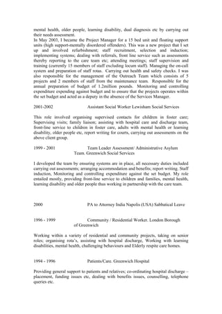 mental health, older people, learning disability, dual diagnosis etc by carrying out
their needs assessment.
In May 2003, I became the Project Manager for a 15 bed unit and floating support
units (high support-mentally disordered offenders). This was a new project that I set
up and involved refurbishment; staff recruitment, selection and induction;
implementing systems; dealing with referrals, front line service such as assessments
thereby reporting to the care team etc; attending meetings; staff supervision and
training (currently 15 members of staff excluding locum staff). Managing the on-call
system and preparation of staff rotas. Carrying out health and safety checks. I was
also responsible for the management of the Outreach Team which consists of 5
projects and 2 members of staff from the maintenance team. Responsible for the
annual preparation of budget of 1.2million pounds. Monitoring and controlling
expenditure expending against budget and to ensure that the projects operates within
the set budget and acted as a deputy in the absence of the Services Manager.
2001-2002 Assistant Social Worker Lewisham Social Services
This role involved organising supervised contacts for children in foster care;
Supervising visits; family liaison; assisting with hospital care and discharge team,
front-line service to children in foster care, adults with mental health or learning
disability, older people etc, report writing for courts, carrying out assessments on the
above client group.
1999 - 2001 Team Leader Assessment/ Administrative Asylum
Team. Greenwich Social Services
I developed the team by ensuring systems are in place, all necessary duties included
carrying out assessments; arranging accommodation and benefits; report writing. Staff
induction, Monitoring and controlling expenditure against the set budget. My role
entailed mostly, providing front-line service to children and families, mental health,
learning disability and older people thus working in partnership with the care team.
2000 PA to Attorney India Napolis (USA) Sabbatical Leave
1996 - 1999 Community / Residential Worker. London Borough
of Greenwich
Working within a variety of residential and community projects, taking on senior
roles; organising rota’s, assisting with hospital discharge, Working with learning
disabilities, mental health, challenging behaviours and Elderly respite care homes.
1994 - 1996 Patients/Care. Greenwich Hospital
Providing general support to patients and relatives; co-ordinating hospital discharge –
placement, funding issues etc, dealing with benefits issues, counselling, telephone
queries etc.
 
