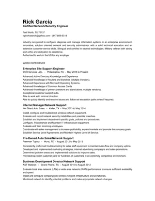 Rick Garcia
Certified Network/Security Engineer
Fort Worth, TX 76137
rgworksearch@yahoo.com - (817)806-6318
Industry recognized to configure, diagnose and manage information systems in an enterprise environment.
Innovative, solution oriented network and security administrator with a solid technical education and an
extensive customer service skills. Bilingual and certified in several technologies. Military veteran with strong
work ethic and dedication to excellence.
Authorized to work in the US for any employer
WORK EXPERIENCE
Enterprise Site Support Engineer
YOH Services LLC. - Philadelphia, PA - May 2015 to Present
Advanced Active Directory Knowledge and Experience
Advanced Knowledge of Routers and Switches (Multiple Vendors).
Advanced Experience with Microsoft Operating Systems.
Advanced Knowledge of Common Access Cards
Advanced Knowledge of printers (network and stand-alone, multiple vendors).
Exceptional customer support skills.
Able to work with minimal direction.
Able to quickly identify and resolve issues and follow set escalation paths when/if required.
Internet Manager/Network Support
Net Direct Auto Sales - Keller, TX - May 2013 to May 2014
Install, configure and troubleshoot wireless network equipment.
Evaluate and report network security instabilities and possible breaches.
Establish and implement department specific goals, policies and procedures.
Configure, Troubleshoot and Maintain IT infrastructure equipment.
Evaluate and train incoming employees.
Coordinate with sales management to increase profitability, expand markets and promote the company goals.
Establish Service Level Agreements and Maintain Highest Level of Service.
Pre-Owned Auto Sales/Network Support
Freeman Toyota - Hurst, TX - August 2012 to May 2013
Consistently preformed troubleshooting for sales staff equipment to maintain sales flow and company uptime.
Developed and implemented marketing strategies, internet advertising campaigns and sales promotions.
Determined problem areas and implemented solutions to improve sales.
Provided top-notch customer care for hundreds of customers in an extremely competitive environment.
Business Development Director/Network Support
AST Waterjet - Grand Prairie, TX - August 2010 to August 2012
Evaluate local area network (LAN) or wide area network (WAN) performance to ensure sufficient availability
and speed.
Install and configure companywide wireless network infrastructure and peripherals.
Monitored network to identify potential problems and make appropriate network changes.
 