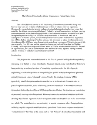 Gayathri Narayanan
Professor Noreen McAuliffe
Research Paper Final Draft
12/9/2014
The Effects of Genetically Altered Organisms on Natural Ecosystems
Abstract:
The value of natural species in the functioning of a stable environment is fairly well
known; food webs are evidence of a hierarchical system of balance between organisms.
However, by manipulating the genetic makeup of natural plants and animals, what would that
entail for the delicate environmental balance? Pushed by scientific curiosity as well as a growing
consumer demand by the increasing population, American environmental industries have been
incorporating and including GM foods and crops as a means of production. This has a
consequence on natural species, which are threatened because of the mutated traits engineered
into GMOs. Before indulging in ‘techno science,’ it is necessary to take a step back and assess
the risks posed by GMOs on natural aquatic and agricultural ecosystems. Using the theory of risk
assessment by Fern Wickson and the idea of environmental trade-off described by Sheldon
Krimsky, I will argue that the potential harm posed by GMOs is not worth their benefits. Overall
on a global scale, are GMOs worth the few extra benefits or would it just be tipping over the
delicate pyramid of cards that is our natural ecosystem?
Introduction:
The progress that humans have made in the field of synthetic biology has been gradually
increasing over the last 15 years. Specifically, American industries and biotechnology firms have
been producing new altered versions of preexisting organisms under the title of genetic
engineering, which is the practice of manipulating the genetic makeup of organisms (plants or
animals) to provide a new, ‘enhanced’ version. Usually this practice of making GMOs
(genetically modified organisms) has been carried out to isolate certain favorable traits in
particular plants or animals, while eliminating other unwanted traits. It should be understood
though that the introduction of these GMOs does have an effect on the structure and organization
of previously existing natural organisms. The question then becomes to what extent are GMOs
affecting these natural organisms in their ecosystems and what effect that has on the environment
as a whole. The areas of concern are particularly in aquatic ecosystems where fish populations
are being targeted for genetic modification and agricultural fields where crops are manipulated.
There are theories that relate to this issue, such as Fern Wickson’s theory about risk analysis and
 