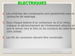 ELECTRIQUES
ELECTRIQUES
schémas électriques 100
4. Les schémas des composants sont positionnés sous la
cartouche de repérage .
5. Sous chaque bobine d’un contacteur ou d’un relais,
indiquer le déclenchement de l’événement attaché ain
que le renvoi vers le folio où les contacts de cette bobi
sont utilisés
6. Les fils de connexion doivent être numérotés
 