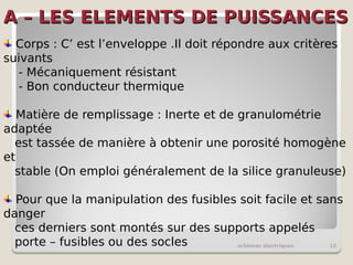 A – LES ELEMENTS DE PUISSANCES
A – LES ELEMENTS DE PUISSANCES
schémas électriques 15
Corps : C’ est l’enveloppe .Il doit répondre aux critères
suivants
- Mécaniquement résistant
- Bon conducteur thermique
Matière de remplissage : Inerte et de granulométrie
adaptée
est tassée de manière à obtenir une porosité homogène
et
stable (On emploi généralement de la silice granuleuse)
Pour que la manipulation des fusibles soit facile et sans
danger
ces derniers sont montés sur des supports appelés
porte – fusibles ou des socles
 
