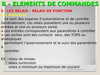 B – ELEMENTS DE COMMANDES
B – ELEMENTS DE COMMANDES
schémas électriques 73
5 - LES RELAIS – RELAIS DE FONCTION
5-1 Définition
Ce sont des organes d’automatisme et de contrôle .
Généralement, ces relais possèdent une ou plusieurs
entrées et une ou plusieurs sortie.
Les entrées correspondent aux paramètres à contrôler
Les sorties sont des contacts secs ,des TORS ou
analogiques
permettant l’asservissement et le suivi des paramètres
à
contrôler
EX : relais de niveau
relais surtension
relais a minimum ou maximum de courant
 