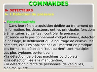 COMMANDES
COMMANDES
schémas électriques 78
6- DETECTEURS
6- 1 Détection de présence
Fonctionnalités
Dans leur rôle d'acquisition dédiée au traitement de
l'information, les détecteurs ont les principales fonctions
élémentaires suivantes : contrôler la présence,
l'absence ou le positionnement d'objets divers, détecter
le passage, le défilement ou le bourrage de ceux-ci, les
compter, etc. Les applications qui mettent en pratique
ces formes de détection "tout ou rien" sont multiples.
Les plus typiques portent sur :
la détection de pièces machines ou d'objets,
 la détection liée à la manutention,
la détection directe de personnes, de véhicules,
d'animaux, etc.
 