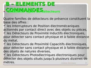 B – ELEMENTS DE
B – ELEMENTS DE
COMMANDES
COMMANDES
schémas électriques 79
Différents types de détecteurs
Quatre familles de détecteurs de présence constituent la
base des offres :
 les Interrupteurs de Position électromécaniques
actionnés par contact direct avec des objets ou pièces,
 les Détecteurs de Proximité Inductifs électroniques,
pour détecter sans contact physique et à faible distance
du métal,
 les Détecteurs de Proximité Capacitifs électroniques,
pour détecter sans contact physique et à faible distance
des objets de natures diverses,
 les Détecteurs Photoélectriques électroniques pour
détecter des objets situés jusqu'à plusieurs dizaines de
mètres.
 