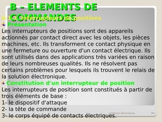 B – ELEMENTS DE
B – ELEMENTS DE
COMMANDES
COMMANDES
schémas électriques 80
6-1-1 Interrupteurs de positions
Présentation
Les interrupteurs de positions sont des appareils
actionnés par contact direct avec les objets, les pièces
machines, etc. Ils transforment ce contact physique en
une fermeture ou ouverture d'un contact électrique. Ils
sont utilisés dans des applications très variées en raison
de leurs nombreuses qualités. Ils ne résolvent pas
certains problèmes pour lesquels ils trouvent le relais de
la solution électronique.
Constitution d'un interrupteur de position
Les interrupteurs de position sont constitués à partir de
trois éléments de base :
1- le dispositif d'attaque
2- la tête de commande
3- le corps équipé de contacts électriques.
 