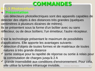 COMMANDES
COMMANDES
schémas électriques 93
6-1-3 Photocellues
Présentation
Les détecteurs photoélectriques sont des appareils capables de
détecter des objets à des distances très grandes (quelques
centimètres à plusieurs dizaines de mètres).
Ils se présentent sous la forme d'un boîtier avec ou sans
réflecteur, ou de deux boîtiers; l'un émetteur, l'autre récepteur.
C'est la technologie présentant le maximum de possibilités
d'applications. Elle apporte les avantages suivants :
détection d'objets de toutes formes et de matériaux de toutes
natures à très grande distance
 sortie statique pour la rapidité de réponse ou sortie à relais pour
la commutation de charges jusqu'à 2 A
 grande insensibilité aux conditions d'environnement. Pour cela,
elle utilise la lumière infrarouge invisible.
 