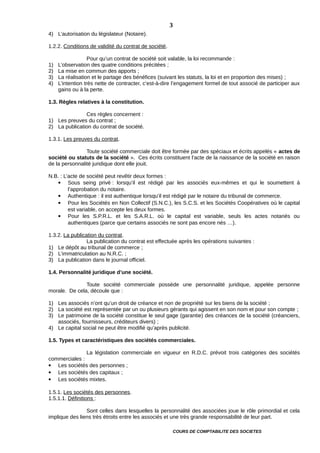 4) L’autorisation du législateur (Notaire).
1.2.2. Conditions de validité du contrat de société.
Pour qu’un contrat de société soit valable, la loi recommande :
1) L’observation des quatre conditions précitées ;
2) La mise en commun des apports ;
3) La réalisation et le partage des bénéfices (suivant les statuts, la loi et en proportion des mises) ;
4) L’intention très nette de contracter, c’est-à-dire l’engagement formel de tout associé de participer aux
gains ou à la perte.
1.3. Règles relatives à la constitution.
Ces règles concernent :
1) Les preuves du contrat ;
2) La publication du contrat de société.
1.3.1. Les preuves du contrat.
Toute société commerciale doit être formée par des spéciaux et écrits appelés « actes de
société ou statuts de la société ». Ces écrits constituent l’acte de la naissance de la société en raison
de la personnalité juridique dont elle jouit.
N.B. : L’acte de société peut revêtir deux formes :
 Sous seing privé : lorsqu’il est rédigé par les associés eux-mêmes et qui le soumettent à
l’approbation du notaire.
 Authentique : il est authentique lorsqu’il est rédigé par le notaire du tribunal de commerce.
 Pour les Sociétés en Non Collectif (S.N.C.), les S.C.S. et les Sociétés Coopératives où le capital
est variable, on accepte les deux formes.
 Pour les S.P.R.L. et les S.A.R.L. où le capital est variable, seuls les actes notariés ou
authentiques (parce que certains associés ne sont pas encore nés …).
1.3.2. La publication du contrat.
La publication du contrat est effectuée après les opérations suivantes :
1) Le dépôt au tribunal de commerce ;
2) L’immatriculation au N.R.C. ;
3) La publication dans le journal officiel.
1.4. Personnalité juridique d’une société.
Toute société commerciale possède une personnalité juridique, appelée personne
morale. De cela, découle que :
1) Les associés n’ont qu’un droit de créance et non de propriété sur les biens de la société ;
2) La société est représentée par un ou plusieurs gérants qui agissent en son nom et pour son compte ;
3) Le patrimoine de la société constitue le seul gage (garantie) des créances de la société (créanciers,
associés, fournisseurs, créditeurs divers) ;
4) Le capital social ne peut être modifié qu’après publicité.
1.5. Types et caractéristiques des sociétés commerciales.
La législation commerciale en vigueur en R.D.C. prévoit trois catégories des sociétés
commerciales :
 Les sociétés des personnes ;
 Les sociétés des capitaux ;
 Les sociétés mixtes.
1.5.1. Les sociétés des personnes.
1.5.1.1. Définitions :
Sont celles dans lesquelles la personnalité des associées joue le rôle primordial et cela
implique des liens très étroits entre les associés et une très grande responsabilité de leur part.
COURS DE COMPTABILITE DES SOCIETES
3
 