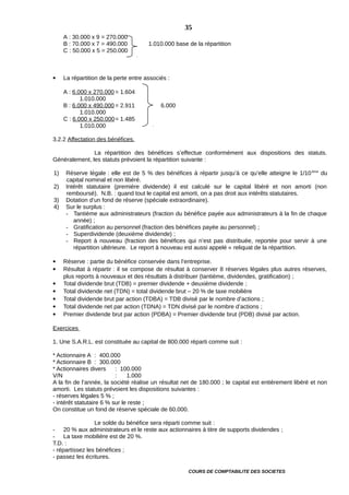 A : 30.000 x 9 = 270.000
B : 70.000 x 7 = 490.000 1.010.000 base de la répartition
C : 50.000 x 5 = 250.000
 La répartition de la perte entre associés :
A : 6.000 x 270.000 = 1.604
1.010.000
B : 6.000 x 490.000 = 2.911 6.000
1.010.000
C : 6.000 x 250.000= 1.485
1.010.000
3.2.2 Affectation des bénéfices.
La répartition des bénéfices s’effectue conformément aux dispositions des statuts.
Généralement, les statuts prévoient la répartition suivante :
1) Réserve légale : elle est de 5 % des bénéfices à répartir jusqu’à ce qu’elle atteigne le 1/10ème
du
capital nominal et non libéré.
2) Intérêt statutaire (première dividende) il est calculé sur le capital libéré et non amorti (non
remboursé). N.B. : quand tout le capital est amorti, on a pas droit aux intérêts statutaires.
3) Dotation d’un fond de réserve (spéciale extraordinaire).
4) Sur le surplus :
- Tantième aux administrateurs (fraction du bénéfice payée aux administrateurs à la fin de chaque
année) ;
- Gratification au personnel (fraction des bénéfices payée au personnel) ;
- Superdividende (deuxième dividende) ;
- Report à nouveau (fraction des bénéfices qui n’est pas distribuée, reportée pour servir à une
répartition ultérieure. Le report à nouveau est aussi appelé « reliquat de la répartition.
 Réserve : partie du bénéfice conservée dans l’entreprise.
 Résultat à répartir : il se compose de résultat à conserver 8 réserves légales plus autres réserves,
plus reports à nouveaux et des résultats à distribuer (tantième, dividendes, gratification) ;
 Total dividende brut (TDB) = premier dividende + deuxième dividende ;
 Total dividende net (TDN) = total dividende brut – 20 % de taxe mobilière
 Total dividende brut par action (TDBA) = TDB divisé par le nombre d’actions ;
 Total dividende net par action (TDNA) = TDN divisé par le nombre d’actions ;
 Premier dividende brut par action (PDBA) = Premier dividende brut (PDB) divisé par action.
Exercices
1. Une S.A.R.L. est constituée au capital de 800.000 réparti comme suit :
* Actionnaire A : 400.000
* Actionnaire B : 300.000
* Actionnaires divers : 100.000
V/N : 1.000
A la fin de l’année, la société réalise un résultat net de 180.000 ; le capital est entièrement libéré et non
amorti. Les statuts prévoient les dispositions suivantes :
- réserves légales 5 % ;
- intérêt statutaire 6 % sur le reste ;
On constitue un fond de réserve spéciale de 60.000.
Le solde du bénéfice sera réparti comme suit :
- 20 % aux administrateurs et le reste aux actionnaires à titre de supports dividendes ;
- La taxe mobilière est de 20 %.
T.D. :
- répartissez les bénéfices ;
- passez les écritures.
COURS DE COMPTABILITE DES SOCIETES
35
 