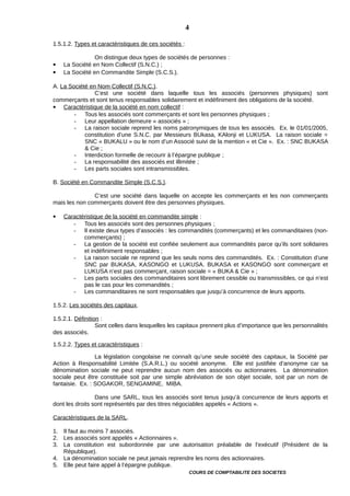 1.5.1.2. Types et caractéristiques de ces sociétés :
On distingue deux types de sociétés de personnes :
 La Société en Nom Collectif (S.N.C.) ;
 La Société en Commandite Simple (S.C.S.).
A. La Société en Nom Collectif (S.N.C.).
C’est une société dans laquelle tous les associés (personnes physiques) sont
commerçants et sont tenus responsables solidairement et indéfiniment des obligations de la société.
 Caractéristique de la société en nom collectif :
- Tous les associés sont commerçants et sont les personnes physiques ;
- Leur appellation demeure « associés » ;
- La raison sociale reprend les noms patronymiques de tous les associés. Ex. le 01/01/2005,
constitution d’une S.N.C. par Messieurs BUkasa, KAlonji et LUKUSA. La raison sociale =
SNC « BUKALU » ou le nom d’un Associé suivi de la mention « et Cie ». Ex. : SNC BUKASA
& Cie ;
- Interdiction formelle de recourir à l’épargne publique ;
- La responsabilité des associés est illimitée ;
- Les parts sociales sont intransmissibles.
B. Société en Commandite Simple (S.C.S.).
C’est une société dans laquelle on accepte les commerçants et les non commerçants
mais les non commerçants doivent être des personnes physiques.
 Caractéristique de la société en commandite simple :
- Tous les associés sont des personnes physiques ;
- Il existe deux types d’associés : les commandités (commerçants) et les commanditaires (non-
commerçants) ;
- La gestion de la société est confiée seulement aux commandités parce qu’ils sont solidaires
et indéfiniment responsables ;
- La raison sociale ne reprend que les seuls noms des commandités. Ex. : Constitution d’une
SNC par BUKASA, KASONGO et LUKUSA. BUKASA et KASONGO sont commerçant et
LUKUSA n’est pas commerçant, raison sociale = « BUKA & Cie » ;
- Les parts sociales des commanditaires sont librement cessible ou transmissibles, ce qui n’est
pas le cas pour les commandités ;
- Les commanditaires ne sont responsables que jusqu’à concurrence de leurs apports.
1.5.2. Les sociétés des capitaux.
1.5.2.1. Définition :
Sont celles dans lesquelles les capitaux prennent plus d’importance que les personnalités
des associés.
1.5.2.2. Types et caractéristiques :
La législation congolaise ne connaît qu’une seule société des capitaux, la Société par
Action à Responsabilité Limitée (S.A.R.L.) ou société anonyme. Elle est justifiée d’anonyme car sa
dénomination sociale ne peut reprendre aucun nom des associés ou actionnaires. La dénomination
sociale peut être constituée soit par une simple abréviation de son objet sociale, soit par un nom de
fantaisie. Ex. : SOGAKOR, SENGAMINE, MIBA.
Dans une SARL, tous les associés sont tenus jusqu’à concurrence de leurs apports et
dont les droits sont représentés par des titres négociables appelés « Actions ».
Caractéristiques de la SARL.
1. Il faut au moins 7 associés.
2. Les associés sont appelés « Actionnaires ».
3. La constitution est subordonnée par une autorisation préalable de l’exécutif (Président de la
République).
4. La dénomination sociale ne peut jamais reprendre les noms des actionnaires.
5. Elle peut faire appel à l’épargne publique.
COURS DE COMPTABILITE DES SOCIETES
4
 