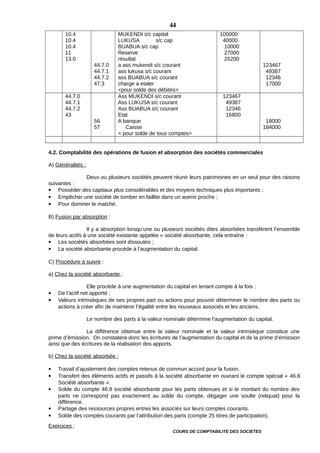 10.4
10.4
10.4
11
13.0
44.7.0
44.7.1
44.7.2
47.3
MUKENDI s/c capital
LUKUSA s/c cap
BUABUA s/c cap
Reserve
résultat
a ass mukendi s/c courant
ass lukusa s/c courant
ass BUABUA s/c courant
charge a etaler
<pour solde des débités>
100000
40000
10000
27000
25200
123467
49387
12346
17000
44.7.0
44.7.1
44.7.2
43
56
57
Ass MUKENDI s/c courant
Ass LUKUSA s/c courant
Ass BUABUA s/c courant
Etat
A banque
Caisse
< pour solde de tous comptes>
123467
49387
12346
16800
18000
184000
4.2. Comptabilité des opérations de fusion et absorption des sociétés commerciales
A) Généralités :
Deux ou plusieurs sociétés peuvent réunir leurs patrimoines en un seul pour des raisons
suivantes :
 Posséder des capitaux plus considérables et des moyens techniques plus importants ;
 Empêcher une société de tomber en faillite dans un avenir proche ;
 Pour dominer le matché.
B) Fusion par absorption :
Il y a absorption lorsqu’une ou plusieurs sociétés dites absorbées transfèrent l’ensemble
de leurs actifs à une société existante appelée « société absorbante, cela entraîne :
 Les sociétés absorbées sont dissoutes ;
 La société absorbante procède à l’augmentation du capital.
C) Procédure à suivre :
a) Chez la société absorbante :
Elle procède à une augmentation du capital en tenant compte à la fois :
 De l’actif net apporté ;
 Valeurs intrinsèques de ses propres part ou actions pour pouvoir déterminer le nombre des parts ou
actions à créer afin de maintenir l’égalité entre les nouveaux associés et les anciens.
Le nombre des parts à la valeur nominale détermine l’augmentation du capital.
La différence obtenue entre la valeur nominale et la valeur intrinsèque constitue une
prime d’émission. On constatera donc les écritures de l’augmentation du capital et de la prime d’émission
ainsi que des écritures de la réalisation des apports.
b) Chez la société absorbée :
 Travail d’ajustement des comptes retenus de commun accord pour la fusion.
 Transfert des éléments actifs et passifs à la société absorbante en ouvrant le compte spécial « 46.8
Société absorbante ».
 Solde du compte 46.8 société absorbante pour les parts obtenues et si le montant du nombre des
parts ne correspond pas exactement au solde du compte, dégager une soulte (reliquat) pour la
différence.
 Partage des ressources propres entres les associés sur leurs comptes courants.
 Solde des comptes courants par l’attribution des parts (compte 25 titres de participation).
Exercices :
COURS DE COMPTABILITE DES SOCIETES
44
 
