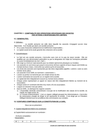 CHAPITRE V : COMPTABILITE DES OPERATIONS SPECIFIQUES DES SOCIETES
PAR ACTIONS A RESPONSABILITES LIMITEES.
5.1. GENERALITES.
A. Définition :
La société anonyme est celle dans laquelle les associés n’engagent qu’une mise
déterminée. Il en résulte que dans une société anonyme :
 Il n’y a pas d’associés solidairement et indéfiniment responsables ;
 Le capital social est la seule garantie des créanciers de la société.
B. Caractéristiques :
 La Sarl est une société anonyme, c’est-à-dire sans nom et n’a pas de raison sociale. Elle est
qualifiée par une dénomination particulière ou par la désignation de l’objet de l’entreprise précédée
ou suivie immédiatement du mot « Sarl ».
 Elle exige au minimum sept associés pour sa création (personnes physiques ou morales).
 Les associés ne sont tenus que jusqu’à concurrence de leurs apports et leurs risques sont limités au
montant de leurs mises, c’est-à-dire aux actions qu’ils ont souscrites.
 Les droits des associés sont représentés par des titres négociables appelés « actions » avec ou sans
mention de la valeur.
 Les associés d’une SARL se nomment « actionnaires ».
 L’action au porteur se transmet par une simple remise du titre.
 L’action nominative est souscrite sur un registre de la société.
 Le capital doit être intégralement souscrit au moment de la création.
 Chaque action représentant un apport en nature doit être intégralement libérée au moment de la
souscription.
 Chaque action en numéraire doit être d’au moins 1/5 à la souscription.
 L’apport en industrie n’est pas admis.
 Dans la SARL, on distingue les organes suivants :
1) L’Assemblée Générale extraordinaire s’occupe de la modification des statuts de la société, du
capital, de l’objet social, etc…
2) Le Conseil d’Administration : c’est un organe collégial groupant les Administrateurs, c’est-à-dire
les actionnaires chargés de diriger et de représenter la société. Il est dirigé par un Président
Délégué Général sous la surveillance des commissaires aux comptes.
5.2. ECRITURES COMPTABLES SUR LA CONSTITUTION DE LA SARL.
Deux cas se présentent :
A. Capital intégralement libéré à la constitution
a) Capital libéré exclusivement en numéraire :
Ecritures comptables :
- Souscription :
N° D C LIBELLES D C
COURS DE COMPTABILITE DES SOCIETES
51
 