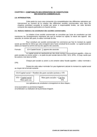 CHAPITRE II : COMPTABILITE DES OPERATIONS DE CONSTITUTION
DES SOCIETES COMMERCIALES.
2.0. INTRODUCTION.
Cette partie du cours sera consacrée à la comptabilisation des différentes opérations qui
interviennent au moment de la création des différentes sociétés commerciales vues dans les
chapitres précédant exceptée la société par action à responsabilité limitée, car cette dernière
comporte des aspects particuliers en d’autres termes.
2.1. Notions relatives a la constitution des sociétés commerciales.
La création d’une société commerciale se concrétise par l’acte de constitution qui doit
mentionner les renseignements importants tels que le montant du capital, la nature des apports des
associés, le nombre des parts, la valeur nominale du titre.
Pour constitué une société commerciale l’on commence par fixer le montant du capital
social, qui doit être le même que celui enregistré dans l’acte constitutif de la société. Le capital social est
obtenu en faisant la somme de tous les apports des associés.
Formule : 10.4 Capital Social : ∑ apports des associés
Le capital social est représenté par des droits sociaux communément appelés « titres ou
parts sociales ou encore action », on parle de part sociale dans la SNC, SCS, SPRL, S.Coop. tandis que
les actions c’est dans la SARL.
Chaque part sociale ou action a une certaine valeur faciale appelée « valeur nominale »
(VN).
Partant de cette valeur nominale l’on peut également calculer le montant du capital social
au moyen de la formule suivante :
Les opérations de constitution s’enregistrent en deux étapes :
1) la souscription ou promesse d’apport ;
2) la libération ou réalisation de la promesse d’apport.
COURS DE COMPTABILITE DES SOCIETES
6
10.4 Capital social = Nombre des parts sociales (actions x VN
VN = Capital social
Nbre parts soc.
Nbre parts sociales = Cap Soc
VN
 