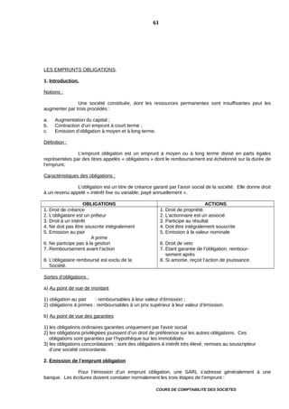 LES EMPRUNTS OBLIGATIONS.
1. Introduction.
Notions :
Une société constituée, dont les ressources permanentes sont insuffisantes peut les
augmenter par trois procédés :
a. Augmentation du capital ;
b. Contraction d’un emprunt à court terme ;
c. Emission d’obligation à moyen et à long terme.
Définition :
L’emprunt obligation est un emprunt à moyen ou à long terme divisé en parts égales
représentées par des titres appelés « obligations » dont le remboursement est échelonné sur la durée de
l’emprunt.
Caractéristiques des obligations :
L’obligation est un titre de créance garanti par l’avoir social de la société. Elle donne droit
à un revenu appelé « intérêt fixe ou variable, payé annuellement ».
OBLIGATIONS ACTIONS
1. Droit de créance
2. L’obligataire est un prêteur
3. Droit à un intérêt
4. Ne doit pas être souscrite intégralement
5. Emission au pair
A prime
6. Ne participe pas à la gestion
7. Remboursement avant l’action
8. L’obligataire remboursé est exclu de la
Société.
1. Droit de propriété.
2. L’actionnaire est un associé
3. Participe au résultat
4. Doit être intégralement souscrite
5. Emission à la valeur nominale
6. Droit de veto
7. Etant garantie de l’obligation, rembour-
sement après
8. Si amortie, reçoit l’action de jouissance.
Sortes d’obligations :
a) Au point de vue de montant
1) obligation au pair : remboursables à leur valeur d’émission ;
2) obligations à primes : remboursables à un prix supérieur à leur valeur d’émission.
b) Au point de vue des garanties
1) les obligations ordinaires garanties uniquement par l’avoir social
2) les obligations privilégiées jouissent d’un droit de préférence sur les autres obligations. Ces
obligations sont garanties par l’hypothèque sur les immobilisés
3) les obligations concordataires : sont des obligations à intérêt très élevé, remises au souscripteur
d’une société concordante.
2. Emission de l’emprunt obligation
Pour l’émission d’un emprunt obligation, une SARL s’adresse généralement à une
banque. Les écritures doivent constater normalement les trois étapes de l’emprunt :
COURS DE COMPTABILITE DES SOCIETES
61
 