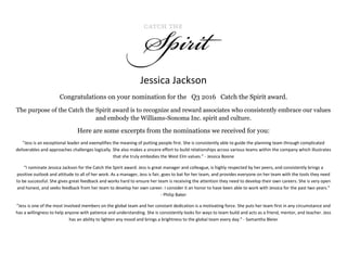 Jessica Jackson
Congratulations on your nomination for the Q3 2016 Catch the Spirit award.
The purpose of the Catch the Spirit award is to recognize and reward associates who consistently embrace our values
and embody the Williams-Sonoma Inc. spirit and culture.
Here are some excerpts from the nominations we received for you:
“Jess is an exceptional leader and exemplifies the meaning of putting people first. She is consistently able to guide the planning team through complicated
deliverables and approaches challenges logically. She also makes a sincere effort to build relationships across various teams within the company which illustrates
that she truly embodies the West Elm values.” - Jessica Boone
“I nominate Jessica Jackson for the Catch the Spirit award. Jess is great manager and colleague, is highly respected by her peers, and consistently brings a
positive outlook and attitude to all of her work. As a manager, Jess is fair, goes to bat for her team, and provides everyone on her team with the tools they need
to be successful. She gives great feedback and works hard to ensure her team is receiving the attention they need to develop their own careers. She is very open
and honest, and seeks feedback from her team to develop her own career. I consider it an honor to have been able to work with Jessica for the past two years.”
- Philip Baker
“Jess is one of the most involved members on the global team and her constant dedication is a motivating force. She puts her team first in any circumstance and
has a willingness to help anyone with patience and understanding. She is consistently looks for ways to team build and acts as a friend, mentor, and teacher. Jess
has an ability to lighten any mood and brings a brightness to the global team every day.” - Samantha Bleier
 