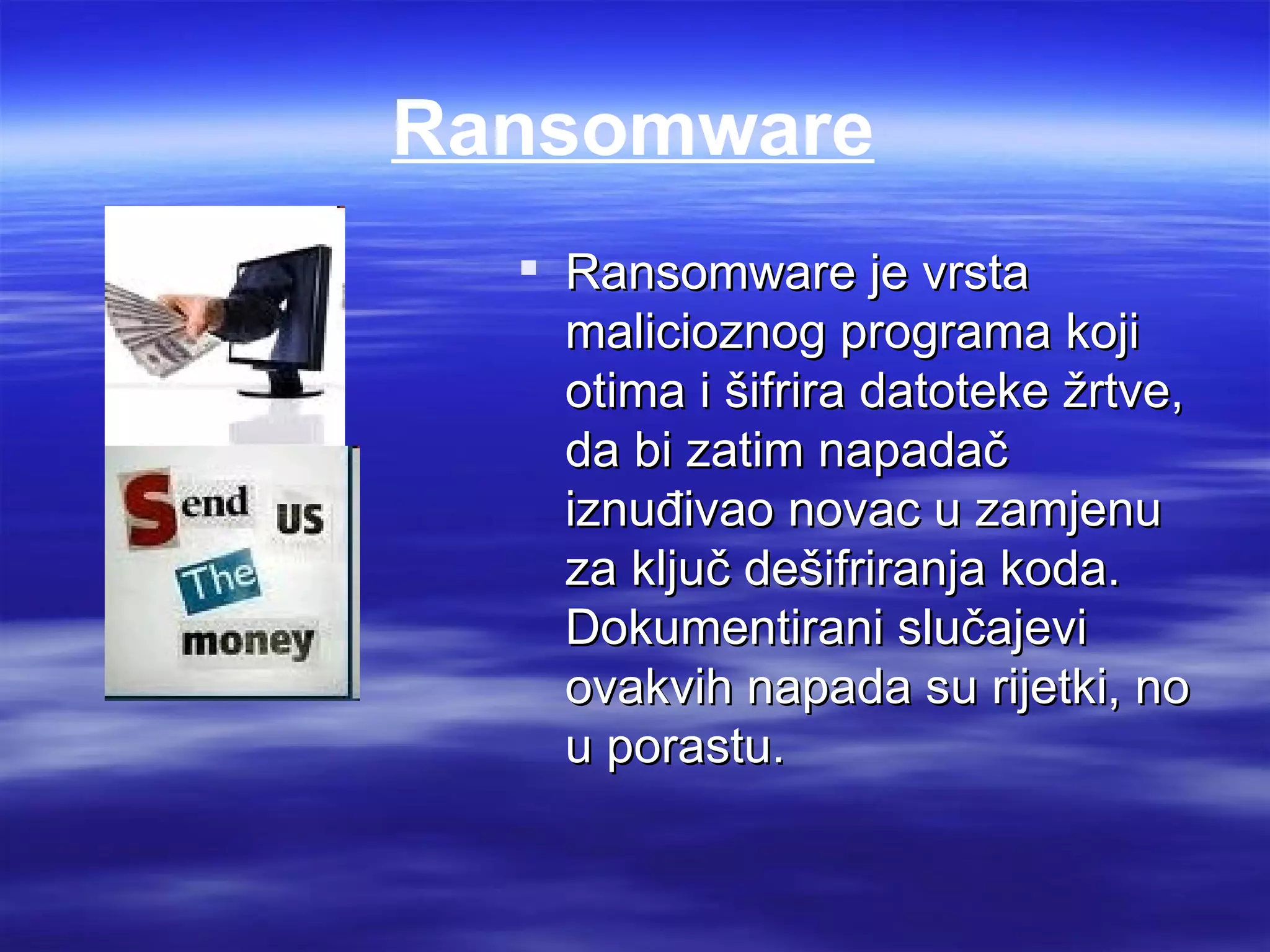 Ransomware
   Ransomware je vrsta
    malicioznog programa koji
    otima i šifrira datoteke žrtve,
    da bi zatim napadač
    iznuđivao novac u zamjenu
    za ključ dešifriranja koda.
    Dokumentirani slučajevi
    ovakvih napada su rijetki, no
    u porastu.
 