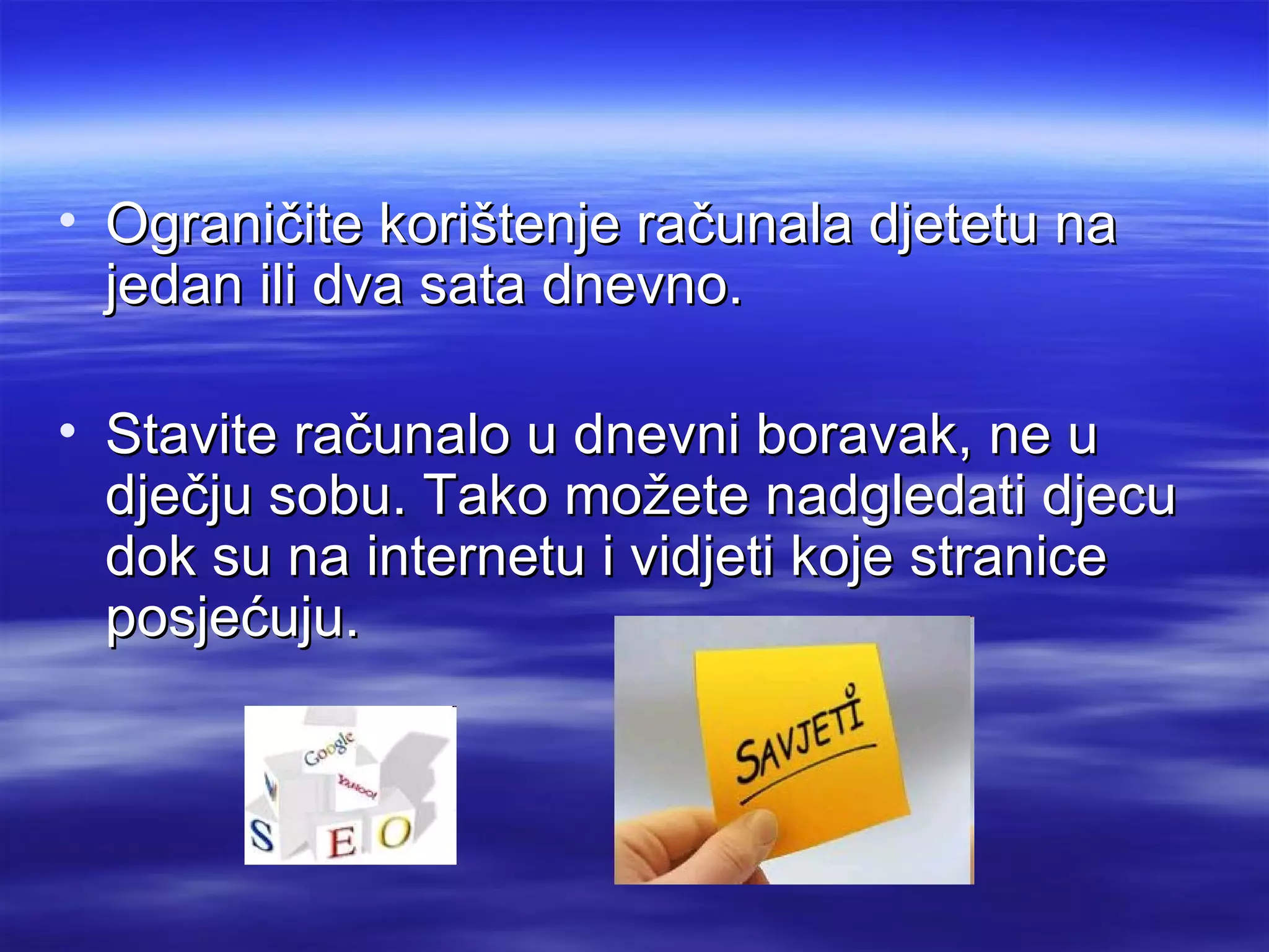 • Ograničite korištenje računala djetetu na
  jedan ili dva sata dnevno.

• Stavite računalo u dnevni boravak, ne u
  dječju sobu. Tako možete nadgledati djecu
  dok su na internetu i vidjeti koje stranice
  posjećuju.
 