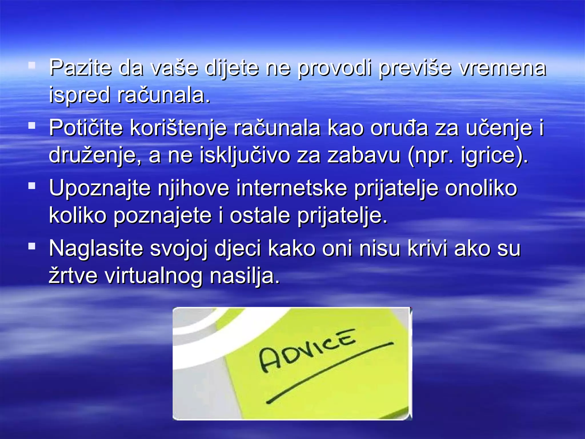  Pazite da vaše dijete ne provodi previše vremena
  ispred računala.
 Potičite korištenje računala kao oruđa za učenje i
  druženje, a ne isključivo za zabavu (npr. igrice).
 Upoznajte njihove internetske prijatelje onoliko
  koliko poznajete i ostale prijatelje.
 Naglasite svojoj djeci kako oni nisu krivi ako su
  žrtve virtualnog nasilja.
 