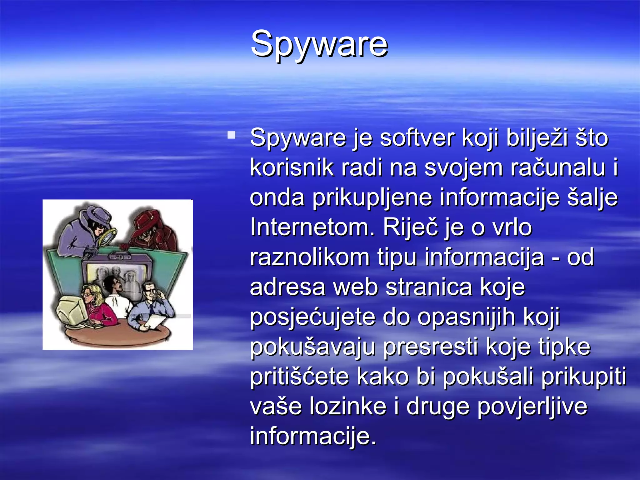 Spyware

 Spyware je softver koji bilježi što
  korisnik radi na svojem računalu i
  onda prikupljene informacije šalje
  Internetom. Riječ je o vrlo
  raznolikom tipu informacija - od
  adresa web stranica koje
  posjećujete do opasnijih koji
  pokušavaju presresti koje tipke
  pritišćete kako bi pokušali prikupiti
  vaše lozinke i druge povjerljive
  informacije.
 