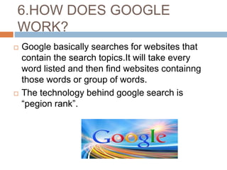 6.HOW DOES GOOGLE
WORK?
 Google basically searches for websites that
contain the search topics.It will take every
word listed and then find websites containng
those words or group of words.
 The technology behind google search is
“pegion rank”.
 