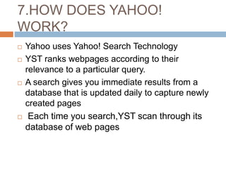 7.HOW DOES YAHOO!
WORK?
 Yahoo uses Yahoo! Search Technology
 YST ranks webpages according to their
relevance to a particular query.
 A search gives you immediate results from a
database that is updated daily to capture newly
created pages
 Each time you search,YST scan through its
database of web pages
 
