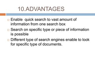 10.ADVANTAGES
 Enable quick search to vast amount of
information from one search box
 Search on specific type or piece of information
is possible
 Different type of search engines enable to look
for specific type of documents.
 
