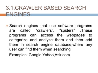 3.1.CRAWLER BASED SEARCH
ENGINES
 Search engines that use software programs
are called “crawlers”, “spiders” .These
programs can access the webpages to
categorize and analyze them and then add
them in search engine database,where any
user can find them when searching
Examples: Google,Yahoo,Ask.com
 