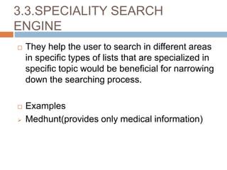3.3.SPECIALITY SEARCH
ENGINE
 They help the user to search in different areas
in specific types of lists that are specialized in
specific topic would be beneficial for narrowing
down the searching process.
 Examples
 Medhunt(provides only medical information)
 