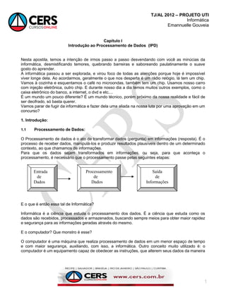 TJ/AL 2012 – PROJETO UTI
Informática
Emannuelle Gouveia
1
Capítulo I
Introdução ao Processamento de Dados (IPD)
Nesta apostila, temos a intenção de irmos passo a passo desvendando com você as minúcias da
informática, desmistificando temores, quebrando barreiras e saboreando paulatinamente o suave
gosto do aprender.
A informática passou a ser explorada, e virou foco de todas as atenções porque hoje é impossível
viver longe dela. Ao acordarmos, geralmente o que nos desperta é um rádio relógio, lá tem um chip.
Vamos à cozinha e esquentamos o café no microondas, também tem um chip. Usamos nosso carro
com injeção eletrônica, outro chip. E durante nosso dia a dia temos muitos outros exemplos, como o
caixa eletrônico do banco, a internet, o dvd e etc....
É um mundo um pouco diferente? É um mundo técnico, porém próximo da nossa realidade e fácil de
ser decifrado, só basta querer.
Vamos parar de fugir da informática e fazer dela uma aliada na nossa luta por uma aprovação em um
concurso?
1. Introdução:
1.1 Processamento de Dados:
O Processamento de dados é o ato de transformar dados (pergunta) em informações (resposta). É o
processo de receber dados, manipulá-los e produzir resultados plausíveis dentro de um determinado
contexto, ao que chamamos de informações.
Para que os dados sejam transformados em informações, ou seja, para que aconteça o
processamento, é necessário que o processamento passe pelas seguintes etapas:
E o que é então essa tal de Informática?
Informática é a ciência que estuda o processamento dos dados. É a ciência que estuda como os
dados são recebidos, processados e armazenados, buscando sempre meios para obter maior rapidez
e segurança para as informações geradas através do mesmo.
E o computador? Que monstro é esse?
O computador é uma máquina que realiza processamento de dados em um menor espaço de tempo
e com maior segurança, auxiliando, com isso, a informática. Outro conceito muito utilizado é: o
computador é um equipamento capaz de obedecer as instruções, que alterem seus dados da maneira
Entrada
de
Dados
Processamento
de
Dados
Saída
de
Informações
 