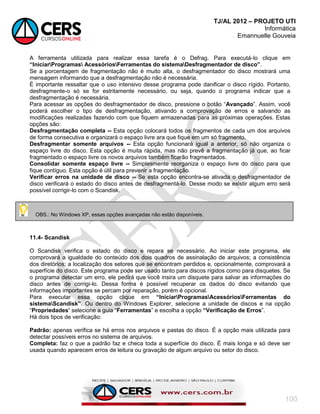 TJ/AL 2012 – PROJETO UTI
Informática
Emannuelle Gouveia
100
A ferramenta utilizada para realizar essa tarefa é o Defrag. Para executá-lo clique em
“IniciarProgramas AcessóriosFerramentas do sistemaDesfragmentador de disco”.
Se a porcentagem de fragmentação não é muito alta, o desfragmentador do disco mostrará uma
mensagem informando que a desfragmentação não é necessária.
É importante ressaltar que o uso intensivo desse programa pode danificar o disco rígido. Portanto,
desfragmente-o só se for estritamente necessário, ou seja, quando o programa indicar que a
desfragmentação é necessária.
Para acessar as opções do desfragmentador de disco, pressione o botão ―Avançado‖. Assim, você
poderá escolher o tipo de desfragmentação, ativando a comprovação de erros e salvando as
modificações realizadas fazendo com que fiquem armazenadas para as próximas operações. Estas
opções são:
Desfragmentação completa -- Esta opção colocará todos os fragmentos de cada um dos arquivos
de forma consecutiva e organizará o espaço livre ara que fique em um só fragmento.
Desfragmentar somente arquivos -- Esta opção funcionará igual a anterior, só não organiza o
espaço livre do disco. Esta opção é muita rápida, mas não prevê a fragmentação já que, ao ficar
fragmentado o espaço livre os novos arquivos também ficarão fragmentados.
Consolidar somente espaço livre -- Simplesmente reorganiza o espaço livre do disco para que
fique contíguo. Esta opção é útil para prevenir a fragmentação.
Verificar erros na unidade de disco -- Se esta opção encontra-se ativada o desfragmentador de
disco verificará o estado do disco antes de desfragmentá-lo. Desse modo se existir algum erro será
possível corrigir-lo com o Scandisk.
11.4- Scandisk
O Scandisk verifica o estado do disco e repara se necessário. Ao iniciar este programa, ele
comprovará a igualdade do conteúdo dos dois quadros de assinalação de arquivos; a consistência
dos diretórios; a localização dos setores que se encontram perdidos e, opcionalmente, comprovará a
superfície do disco. Este programa pode ser usado tanto para discos rígidos como para disquetes. Se
o programa detectar um erro, ele pedirá que você insira um disquete para salvar as informações do
disco antes de corrigi-lo. Dessa forma é possível recuperar os dados do disco evitando que
informações importantes se percam por reparação, porém é opcional.
Para executar essa opção clique em “IniciarProgramasAcessóriosFerramentas do
sistemaScandisk”. Ou dentro do Windows Explorer, selecione a unidade de discos e na opção
―Propriedades‟ selecione a guia ―Ferramentas‖ e escolha a opção “Verificação de Erros‖.
Há dois tipos de verificação:
Padrão: apenas verifica se há erros nos arquivos e pastas do disco. É a opção mais utilizada para
detectar possíveis erros no sistema de arquivos.
Completa: faz o que a padrão faz e checa toda a superfície do disco. É mais longa e só deve ser
usada quando aparecem erros de leitura ou gravação de algum arquivo ou setor do disco.
OBS.: No Windows XP, essas opções avançadas não estão disponíveis.
 