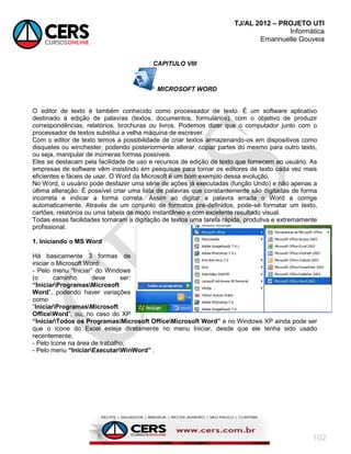 TJ/AL 2012 – PROJETO UTI
Informática
Emannuelle Gouveia
102
CAPITULO VIII
MICROSOFT WORD
O editor de texto é também conhecido como processador de texto. É um software aplicativo
destinado à edição de palavras (textos, documentos, formulários), com o objetivo de produzir
correspondências, relatórios, brochuras ou livros. Podemos dizer que o computador junto com o
processador de textos substitui a velha máquina de escrever.
Com o editor de texto temos a possibilidade de criar textos armazenando-os em dispositivos como
disquetes ou winchester, podendo posteriormente alterar, copiar partes do mesmo para outro texto,
ou seja, manipular de inúmeras formas possíveis.
Eles se destacam pela facilidade de uso e recursos de edição de texto que fornecem ao usuário. As
empresas de software vêm insistindo em pesquisas para tornar os editores de texto cada vez mais
eficientes e fáceis de usar. O Word da Microsoft é um bom exemplo dessa evolução.
No Word, o usuário pode desfazer uma série de ações já executadas (função Undo) e não apenas a
última alteração. É possível criar uma lista de palavras que constantemente são digitadas de forma
incorreta e indicar a forma correta. Assim ao digitar a palavra errada o Word a corrige
automaticamente. Através de um conjunto de formatos pré-definidos, pode-se formatar um texto,
cartões, relatórios ou uma tabela de modo instantâneo e com excelente resultado visual.
Todas essas facilidades tornaram a digitação de textos uma tarefa rápida, produtiva e extremamente
profissional.
1. Iniciando o MS Word
Há basicamente 3 formas de
iniciar o Microsoft Word:
- Pelo menu ―Iniciar‖ do Windows
(o caminho deve ser:
“IniciarProgramasMicrosoft
Word‖, podendo haver variações
como
―IniciarProgramasMicrosoft
OfficeWord‖, ou, no caso do XP
“IniciarTodos os ProgramasMicrosoft OfficeMicrosoft Word” e no Windows XP ainda pode ser
que o ícone do Excel esteja diretamente no menu Iniciar, desde que ele tenha sido usado
recentemente;
- Pelo ícone na área de trabalho;
- Pelo menu “IniciarExecutarWinWord” .
 