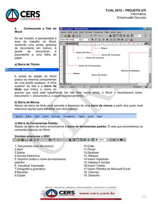 TJ/AL 2012 – PROJETO UTI
Informática
Emannuelle Gouveia
103
2. Conhecendo a Tela do
Word
Ao ser iniciado, é apresentada a
área de trabalho do Word,
contendo uma janela genérica
de documento em branco. A
janela de documento é
equivalente a uma folha de
papel.
a) Barra de Títulos
A janela de edição do Word
possui os mesmos componentes
de uma janela qualquer. A linha
superior da tela é a barra de
título que indica o nome do
arquivo que você está trabalhando (se não tiver nome ainda, o Word o reconhecerá como:
Documento 1, Documento 2, e assim sucessivamente).
b) Barra de Menus
Abaixo da barra de título você percebe a presença de uma barra de menus a partir dos quais você
seleciona opções para trabalhar com documentos.
c) Barra de Ferramentas Padrão
Abaixo da barra de menu encontramos a barra de ferramentas padrão. É nela que encontramos os
comandos básicos do Word.
Versões anteriores a 2003
1. Documento novo em branco
2.Abrir
3.Salvar
4.Correio Eletrônico
5. Imprimir (exibe o nome da impressora
padrão)
6. Visualizar Impressão
7.Ortografia e gramática
8.Recortar
9.Copiar
10.Colar
11 Pincel
12.Desfazer
13. Refazer
14 Inserir Hiperlinks
15.Tabelas E bordas
16.Inserir Tabela
17.Inserir Planilha do Microsoft Excel
18. Colunas
19. Desenho
 