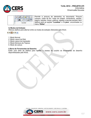 TJ/AL 2012 – PROJETO UTI
Informática
Emannuelle Gouveia
107
Permite a procura de elementos no documento. Procura
campos, notas de fim, notas de rodapé, comentários, seções,
página, edições, títulos, gráficos, tabelas e permite também abrir
atalhos para as opções ―Localizar‖ e ―Ir para‖, encontradas no
menu ―Editar‖
h) Modos de Exibição
Oferece atalhos para alternar entre os modos de exibição oferecidos pelo Word.
1. Modo Normal
2. Modo Layout da Web
3. Modo Layout de Impressão
4. Modo Estrutura de Tópicos
5. Modo de Leitura
i) Barra de Ferramentas de Desenho
Exibe uma série de atalhos para facilitar o acesso do usuário as ferramentas de desenho
disponibilizadas pelo Word.
 