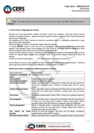 TJ/AL 2012 – PROJETO UTI
Informática
Emannuelle Gouveia
109
3- Para Iniciar a Digitação de Textos
Quando um novo documento é aberto no Word, o ponto de inserção local que indica onde se
iniciará a inserção do texto  aparece na parte superior da tela, indicando que o Word está pronto
para iniciar a digitação.
Ao trabalhar com o Word, tenha em mente um princípio básico: é necessário selecionar o texto
para poder fazer alterações.
Antes de digitar um texto, é importante seguir algumas regras:
 A tecla ENTER marca o início de um novo parágrafo. Ela somente deverá ser pressionada
quando você desejar forçar uma mudança de linha (final de um título, final do parágrafo). Esse
deve ser seguido para evitar futuros problemas de formatação.
 Para acentuar digite primeiro o acento(que não aparecerá) e depois a letra(aparecerão os dois).
Porém se deseja digitar aspas, por exemplo, tecle ― e somente depois pressione a barra de
espaço.
 Após um sinal de pontuação (. , : ; ! ?), deixe sempre um espaço em branco.
Como falamos a pouco, para alterar um texto é necessário antes termos selecionado-o. Veremos
agora algumas teclas de atalho para seleção e movimentação no texto.
Selecionar textos e elementos gráficos usando o mouse
Para selecionar Procedimento
Qualquer quantidade de
texto
Arraste-o sobre o texto.
Uma palavra Clique duas vezes na palavra
Um elemento gráfico Clique no elemento gráfico.
Uma linha de texto Mova o ponteiro para a esquerda da linha até que ele assuma a
forma de uma seta para a direita e arraste para cima ou para
baixo.
Várias linhas de texto Mova o ponteiro para a esquerda das linhas até que ele assuma a
forma de uma seta para a direita e arraste para cima ou para
baixo.
Uma frase Mantenha pressionada a tecla CTRL e clique em qualquer lugar da
frase.
Um parágrafo Mova o ponteiro para a esquerda do parágrafo até que ele assuma
a forma de uma seta para a direita e clique duas vezes. Você
também pode clicar três vezes em qualquer lugar do Parágrafo.
Vários parágrafos Mova o ponteiro para a esquerda dos parágrafos até que ele
assuma a forma de uma seta para a direita, clique duas vezes e
arraste para cima ou para baixo.
Um bloco de texto
grande
Clique no início da seleção, role até o fim da seção, mantenha
pressionada a tecla SHIFT e clique.
Um documento inteiro Mova o ponteiro para a esquerda de qualquer texto do documento
OBS. Um clique duplo na barra de barra de status abrirá a opção “Ir Para” presente no menu
“Editar”.
 