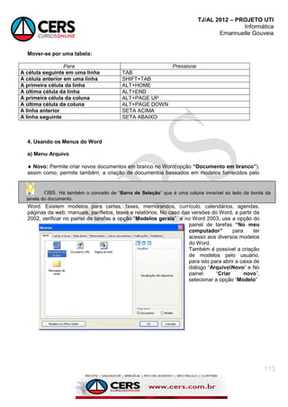 TJ/AL 2012 – PROJETO UTI
Informática
Emannuelle Gouveia
113
Mover-se por uma tabela:
Para Pressione
A célula seguinte em uma linha TAB
A célula anterior em uma linha SHIFT+TAB
A primeira célula da linha ALT+HOME
A última célula da linha ALT+END
A primeira célula da coluna ALT+PAGE UP
A última célula da coluna ALT+PAGE DOWN
A linha anterior SETA ACIMA
A linha seguinte SETA ABAIXO
4. Usando os Menus do Word
a) Menu Arquivo
 Novo: Permite criar novos documentos em branco no Word(opção “Documento em branco”),
assim como, permite também, a criação de documentos baseados em modelos fornecidos pelo
Word. Existem modelos para cartas, faxes, memorandos, currículo, calendários, agendas,
páginas da web, manuais, panfletos, teses e relatórios. No caso das versões do Word, a partir da
2002, verificar no painel de tarefas a opção ―Modelos gerais‖ e no Word 2003, use a opção do
painel de tarefas “No meu
computador” para ter
acesso aos diversos modelos
do Word.
Também é possível a criação
de modelos pelo usuário,
para isto para abrir a caixa de
diálogo ―ArquivoNovo‖ e No
painel ―Criar novo‖,
selecionar a opção ―Modelo‖
OBS. Há também o conceito de ―Barra de Seleção‖ que é uma coluna invisível ao lado da borda da
janela do documento.
 
