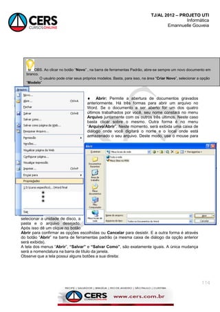 TJ/AL 2012 – PROJETO UTI
Informática
Emannuelle Gouveia
114
 Abrir: Permite a abertura de documentos gravados
anteriormente. Há três formas para abrir um arquivo no
Word. Se o documento a ser aberto for um dos quatro
últimos trabalhados por você, seu nome constará no menu
Arquivo juntamente com os outros três últimos. Neste caso
basta clicar sobre o mesmo. Outra forma é no menu
―Arquivo/Abrir‖. Neste momento, será exibida uma caixa de
diálogo onde você digitará o nome e o local onde está
armazenado o seu arquivo. Deste modo, use o mouse para
selecionar a unidade de disco, a
pasta e o arquivo desejado.
Após isso dê um clique no botão
Abrir para confirmar as opções escolhidas ou Cancelar para desistir. E a outra forma é através
do botão ―Abrir‖ na barra de ferramentas padrão (a mesma caixa de diálogo da opção anterior
será exibida).
A tela dos menus ―Abrir‖, “Salvar” e “Salvar Como”, são exatamente iguais. A única mudança
será a nomenclatura na barra de título da janela.
Observe que a tela possui alguns botões a sua direita:
OBS. Ao clicar no botão ―Novo‖ , na barra de ferramentas Padrão, abre-se sempre um novo documento em
branco.
O usuário pode criar seus próprios modelos. Basta, para isso, na área ―Criar Novo‖, selecionar a opção
―Modelo‖
 
