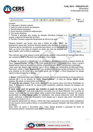 TJ/AL 2012 – PROJETO UTI
Informática
Emannuelle Gouveia
115
1. Exibe o
diretório
corrente
2. Volta para o diretório anterior
3. Volta um nível na árvore de diretórios
4. Permite efetuar pesquisas
5. Exclui arquivos e diretórios selecionados
6. Cria novos diretórios
7. Permite a alteração dos modos de exibição (Windows Explorer) e o
acesso a algumas ferramentas do Word.
8. Permite o Acesso a algumas ferramentas do Word e de rede.
Observe também que temos uma seta à direita do botão ―Abrir‖. Ao
apertarmos nessa seta, teremos diversas opções para abertura do arquivo.
Podemos abri-lo normalmente, ou somente para leitura, ou no navegador da
Web, ou como uma cópia do original, ou ainda, em caso de arquivos com
algum defeito, abrir e tentar a reparação.
Para retornar para onde estava o ponto de inserção quando o documento foi fechado pela última
vez, pressione SHIFT+ F5 assim que você abrir o documento.
 Fechar: Ao encerrar o trabalho com um documento, aconselha-se fechar o arquivo através do
menu ―ArquivoFechar” (CTRL + F4). Está opção irá fechar o documento ativo. Caso o usuário
deseje fechar todos os documentos abertos, pressione a tecla SHIFT ao executar a operação.
Caso você não deseje mais trabalhar com o Word, poderá sair diretamente do Microsoft Word.
Para tanto, utilize o menu ―ArquivoSair”, ou simplesmente feche a janela principal do Word. De
uma maneira ou de outra, se o documento ainda não foi salvo, o Word perguntará se deseja
salvá-lo antes de encerrar o serviço.
 Salvar: O comando para salvar pode ser acionado na barra de ferramentas (o ícone parece um
disquete de 3 ½) ou através do menu ―ArquivoSalvar”. A caixa de diálogo Salvar como
aparece: Ao salvar um documento você informa:
O nome do seu arquivo: Esse nome identificará seu arquivo para uma futura localização no
disco. È obrigatório e pode ter no máximo 255 caracteres, podendo inclusive ter espaços em
branco no meio.
O local onde você irá guardar seu trabalho (a pasta de disco) Abrindo a caixa de lista
suspensa ―salvar em” você pode selecionar uma pasta e/ou um disco diferente. Com o auxílio do
mouse, você pode dar um duplo clique sobre a pasta onde deseja gravar o arquivo. Se a pasta
apresentada na janela Salvar como for satisfatória, não precisa selecionar outro. Na mesma
opção, selecione o disco (se necessário) onde deseja que o arquivo seja salvo. Normalmente
aparecem os drives A: B: C:.
Do segundo salvamento em diante, o Word não mais questionará a cerca dos dados (cadastrais)
de seu arquivo (nome, pasta e disco), e o procedimento, quando realizado, não mais exibirá a tela
de diálogo.
Esse menu irá salvar o documento ativo. Caso deseje atualizar a gravação de todos os
documentos abertos, mantenha a tecla SHIFT pressionada.
 