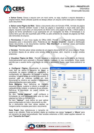 TJ/AL 2012 – PROJETO UTI
Informática
Emannuelle Gouveia
116
 Salvar Como: Grava o arquivo com um novo nome, ou seja, duplica o arquivo deixando o
original intacto. Muito utilizado quando se deseja utilizar um arquivo como base para a criação de
outro documento.
 Salvar como Página da Web: Salva o documento ativo em formato HTML, formato de página
da Internet. Permite também mudar o título da página e especificar o local onde será salva
página. Quando você salva um documento do Word como uma página da Web, o Word exibe a
página de forma semelhante à que aparecerá em um navegador da Web. A formatação e os
outros itens que não são suportado pelo HTML ou pelo ambiente de criação de páginas da Web,
são removidos do arquivo.
 Permissões: É uma nova opção do Office 2003. Permite a configuração das permissões
desejadas para o documento ativo. Podendo-se dar ―Acesso Irrestrito‖, impedir a distribuição
desse documento, e de documentos restritos ―Não Distribuir‖, e restringir essas permissões
―Restringir Permissão Como‖
 Versões: Permite salvar várias versões de um mesmo documento em um único arquivo. Pode-
se também depois de se salvar uma versão, voltar e revisar, abrir, imprimir e excluir versões
anteriores.
 Visualizar Página da Web: Permite visualizar o documento atual como página da Internet.
Automaticamente será acionado o Browser padrão instalado no seu computador. Essa opção
permite que o usuário tenha uma noção de como o documento ficaria, caso fosse publicá-lo na
web.
 Configurar Página: Geralmente a maneira
mais fácil de definir o tamanho do papel, a
orientação da página (retrato ou paisagem), a
configuração do cabeçalho ou rodapé e opções
similares, é fazê-lo antes de iniciar o documento. É
possível usar as mesmas opções em todo
documento ou dividi-lo em seções e estabelecer
diferentes opções para cada seção.
Guia Margens: Aqui define-se as margens
esquerda, direita, superior e inferior, a posição do
cabeçalho e do rodapé, a medianiz e sua posição.
Define-se a orientação do papel (retrato ou
paisagem).
No item ―Várias páginas”, você configura a
formatação da sua impressão para uma ou mais
páginas por folha ou formato livro.
No item “Aplicar”, você define se quer aplicar
essa configuração em todo o documento ou não.
Se o documento não tiver várias seções, as
margens serão mudadas para todo o documento.
Guia Papel: Aqui seleciona-se o tamanho do
papel a ser utilizado. Pode–se também digitar as medidas nas caixas ―Largura‖ e ―Altura‖ para
um tamanho de papel personalizado. Nas versões anteriores a 2003, estas opções estavam na
guia “Tamanho do Papel”;
 
