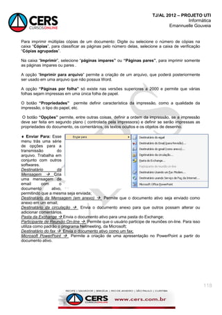 TJ/AL 2012 – PROJETO UTI
Informática
Emannuelle Gouveia
118
Para imprimir múltiplas cópias de um documento: Digite ou selecione o número de cópias na
caixa ―Cópias‖, para classificar as páginas pelo número delas, selecione a caixa de verificação
―Cópias agrupadas‖.
Na caixa ―Imprimir‖, selecione ―páginas ímpares” ou “Páginas pares”, para imprimir somente
as páginas ímpares ou pares .
A opção ―Imprimir para arquivo‖ permite a criação de um arquivo, que poderá posteriormente
ser usado em uma arquivo que não possua Word.
A opção “Páginas por folha” só existe nas versões superiores a 2000 e permite que várias
folhas sejam impressas em uma única folha de papel.
O botão “Propriedades” permite definir característica da impressão, como a qualidade da
impressão, o tipo do papel, etc.
O botão “Opções” permite, entre outras coisas, definir a ordem da impressão, se a impressão
deve ser feita em segundo plano ( controlada pela impressora) e definir se serão impressas as
propriedades do documento, os comentários, os textos ocultos e os objetos de desenho.
 Enviar Para: Esse
menu trás uma série
de opções para a
transmissão do
arquivo. Trabalha em
conjunto com outros
softwares.
Destinatário da
Mensagem  Cria
uma mensagem de
email com o
documento ativo,
permitindo que a mesma seja enviada;
Destinatário da Mensagem (em anexo)  Permite que o documento ativo seja enviado como
anexo em um email;
Destinatário da circulação  Envia o documento anexo para que outros possam alterar ou
adicionar comentários.
Pasta da Exchange  Envia o documento ativo para uma pasta do Exchange;
Participante de Reunião On-line  Permite que o usuário participe de reuniões on-line. Para isso
utiliza como padrão o programa Netmeeting, da Microsoft;
Destinatário do fax  Envia o documento ativo como um fax;
Microsoft PowerPoint  Permite a criação de uma apresentação no PowerPoint a partir do
documento ativo.
 