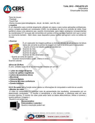 TJ/AL 2012 – PROJETO UTI
Informática
Emannuelle Gouveia
12
Tipos de mouse :
-Trackball
-Touch Pad
-Outros mouses (para tetraplégicos , de pé , de dedo , sem fio, etc)
 Joystick
É um dispositivo para controle largamente utilizado em jogos e para outras aplicações profissionais,
como o projeto auxiliado por computador (CAD), na simulação de vôo e no controle de robôs. Esse
periférico possui uma alavanca que, quando movimentada, gera dados analógicos correspondentes
às coordenadas X-Y os quais são convertidos em pontos e linhas no vídeo fazendo com que o cursor
se movimente também . Além disso, esse dispositivo possui botões que servem como os botões do
mouse.
 Scanner
É um capturador de imagens gráficas ou textuais através de um processo de leitura
óptica ele converte os pontos da imagem em byte e os envia para o computador.
- Quanto à forma de trabalho pode ser dividido em:
Scanner de mão;
Scanner de mesa;
Scanner de página ;
Scanner de três dimensões ; e etc.
- Quanto as cores de captura :
Scanner monocromático (preto , branco e cinza )
Scanner colorido
Drive de CD-Rom
É uma unidade capaz de ler as informações contidas em um CD
 Leitor de código de barras
 Leitor de cartões magnéticos
 Leitora de caracteres óticos
 Microfone
 Câmeras digitais
 Câmeras de vídeo conferência
 Caneta luminosa
6.2.2- De saída: tem a função extrair dados ou informações do computador e exibi-los ao usuário.
 Monitor de vídeo
O vídeo do computador é o principal meio de apresentação dos resultados processados por um
determinado computador . O monitor é semelhante a uma televisão, a diferença esta em seus
circuitos internos. O monitor de vídeo pode exibir tanto os dados alfanuméricos ( letras e números )
quanto gráficos ( imagens ) .
Quanto à cor podem ser:
Monocromático
Policromático ( colorido )
Quanto à resolução podem ser:
 