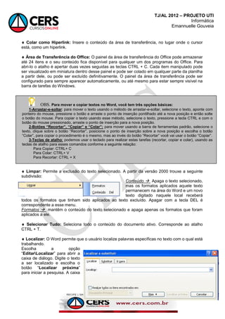 TJ/AL 2012 – PROJETO UTI
Informática
Emannuelle Gouveia
120
 Colar como Hiperlink: Insere o conteúdo da área de transferência, no lugar onde o cursor
está, como um hiperlink.
 Área de Transferência do Office: O painel da área de transferência do Office pode armazenar
até 24 itens e o seu conteúdo fica disponível para qualquer um dos programas do Office. Para
abri-lo o atalho é apertar duas vezes seguidas as teclas CTRL + C. Cada item manipulado pode
ser visualizado em miniatura dentro desse painel e pode ser colado em qualquer parte da planilha
a partir dele, ou pode ser excluído definitivamente. O painel da área de transferência pode ser
configurado para sempre aparecer automaticamente, ou até mesmo para estar sempre visível na
barra de tarefas do Windows.
 Limpar: Permite a exclusão do texto selecionado. A partir da versão 2000 trouxe a seguinte
subdivisão:
Conteúdo  Apaga o texto selecionado,
mas os formatos aplicados aquele texto
permanecem na área do Word e um novo
texto digitado naquele local receberá
todos os formatos que tinham sido aplicados ao texto excluído. Apagar com a tecla DEL é
correspondente a esse menu.
Formatos  mantêm o conteúdo do texto selecionado e apaga apenas os formatos que foram
aplicados a ele.
 Selecionar Tudo: Seleciona todo o conteúdo do documento ativo. Corresponde ao atalho
CTRL + T.
 Localizar: O Word permite que o usuário localize palavras específicas no texto com o qual está
trabalhando.
Escolha a opção
―EditarLocalizar‖ para abrir a
caixa de diálogo. Digite o texto
a ser localizado e escolha o
botão ―Localizar próxima‖
para iniciar a pesquisa. A caixa
OBS. Para mover e copiar textos no Word, você tem três opções básicas:
1-Arrastar-e-soltar: para mover o texto usando o método de arrastar-e-soltar, selecione o texto, aponte com
ponteiro do mouse, pressione o botão e arraste o ponto de inserção pontilhado até a nova posição e então solte
o botão do mouse. Para copiar o texto usando esse método, selecione o texto, pressione a tecla CTRL e com o
botão do mouse pressionado, arraste o ponto de inserção para a nova posição.
2-Botões “Recortar”, “Copiar” e “Colar”: para mover usando a barra de ferramentas padrão, selecione o
texto, clique sobre o botão ―Recortar‖, posicione o ponto de inserção sobre a nova posição e escolha o botão
―Colar‖, para copiar o procedimento é o mesmo, mas ao invés do botão ―Recortar‖ você vai usar o botão ―Copiar‖.
3-Teclas de atalho: podemos usar o teclado para realizar estas tarefas (recortar, copiar e colar), usando as
teclas de atalho para esses comandos conforme a seguinte relação:
Para Copiar: CTRL+ C
Para Colar: CTRL+ V
Para Recortar: CTRL + X
 