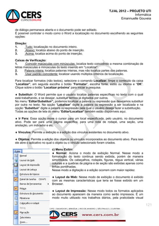 TJ/AL 2012 – PROJETO UTI
Informática
Emannuelle Gouveia
121
de diálogo permanece aberta e o documento pode ser editado.
É possível controlar o modo como o Word a localização no documento escolhendo as seguintes
opções:
Direção:
1. Tudo: localização no documento inteiro.
2. Abaixo: localiza abaixo do ponto de inserção.
3. Acima: localiza acima do ponto de inserção.
Caixas de Verificação:
1. Coincidir maiúsculas com minúsculas: localiza texto coincidindo a mesma combinação de
letras maiúsculas e minúsculas do texto inserido em ―Localizar‖.
2. Palavra inteira: localiza palavras inteiras, mas não localiza partes das palavras.
3. Usar padrão coincidente: localizar usando múltiplos critérios de localização.
Para localizar formatos (não textos), selecione o comando Localizar, limpe o conteúdo da caixa
―Localizar”, em seguida escolha o botão ―Formatar‖, escolha fonte, estilo ou idioma e ―OK‖.
Clique sobre o botão ―Localizar próxima‖ para iniciar a pesquisa.
 Substituir: O Word permite que o usuário localize palavras específicas no texto com o qual
está trabalhando, e se desejar, substituir termos já digitados por outros.
No menu ―EditarSubstituir”, podemos localizar a palavra ou expressão que desejamos substituir
por outra no texto. Na opção ―Localizar‖ digite a palavra ou expressão a ser localizada e na
opção ―Substituir‖ digite a palavra ou expressão pela qual o usuário deseja fazer a substituição.
Todas as opções de tela do menu ―EditarLocalizar‖ também estão disponíveis aqui.
 Ir Para: Essa opção move o cursor para um local especificado, pelo usuário, no documento
ativo. Pode ser para uma página específica, para uma nota de rodapé, uma seção, uma
anotação, um indicador e etc.
 Vínculos: Permite a exibição e a edição dos vínculos existentes no documento ativo.
 Objetos: Permite a edição dos objetos ou vínculos incorporados ao documento ativo. Para isso
ele abre o aplicativo no qual o objeto ou o vínculo selecionado foram criados.
c) Menu Exibir:
 Normal: Aciona o modo de exibição Normal. Nesse modo a
formatação do texto continua sendo exibida, porém de maneira
simplificada. Os cabeçalhos, rodapés, figuras, régua vertical, várias
colunas e a quebras de página e de seção são exibidas apenas como
linhas pontilhadas.
Nesse modo a digitação e a edição ocorrem com maior rapidez.
 Layout da Web: Nesse modo de exibição o documento é exibido
com as mesmas características que teria se fosse exibido em um
Browser.
 Layout de Impressão: Nesse modo todos os formatos aplicados
ao documento aparecem da maneira como serão impressos. É um
modo muito utilizado nos trabalhos diários, pela praticidade visual
 