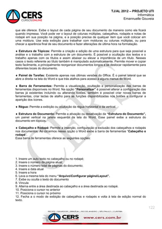 TJ/AL 2012 – PROJETO UTI
Informática
Emannuelle Gouveia
122
que ele oferece. Exibe o layout de cada página de seu documento da maneira como ela ficará
quando impressa. Você pode ver o layout de colunas múltiplas, cabeçalhos, rodapés e notas de
rodapé em sua posição na página, e a posição precisa de qualquer item que você colocar em
uma moldura. Use esta exibição para trabalhar com molduras ou colunas múltiplas, ou para
checar a aparência final de seu documento e fazer alterações de última hora na formatação.
 Estrutura de Tópicos: Permite a criação e edição de uma estrutura para que seja possível a
análise e o trabalho com a estrutura de um documento. É possível a ocultação dos textos e o
trabalho apenas com os títulos e assim abaixar ou elevar a importância de um título. Nesses
casos o texto referente ao título também é manipulado automaticamente. Permite mover e copiar
texto facilmente, e principalmente reorganizar documentos longos e se deslocar rapidamente para
diferentes locais do documento.
 Painel de Tarefas: Existente apenas nas últimas versões do Office. È o painel lateral que se
abre a direita na tela do Word e que trás atalhos para acesso a alguns menus do Word.
 Barra de Ferramentas: Permite a visualização, ocultação e personalização das barras de
ferramentas disponíveis no Word. Na opção “Personalizar” é possível alterar a configuração das
barras já existentes incluindo ou alterando botões, também é possível criar novas barras de
ferramentas, criar teclas de atalho para as funções disponibilizadas nos botões e configurar a
aparição dos ícones.
 Régua: Permite a exibição ou ocultação da régua horizontal e da vertical.
 Estrutura do Documento: Permite a ativação ou desativação da “Estrutura do Documento”,
um painel vertical na janela esquerda da tela do Word. Esse painel exibe a estrutura do
documento em tópicos.
 Cabeçalho e Rodapé: Permite a inserção, configuração e exclusão dos cabeçalhos e rodapés
nos documentos. Ao clicarmos nessa opção o Word exibe a barra de ferramentas ―Cabeçalho e
rodapé‖.
Essa barra de ferramentas oferece as seguintes opções:
1. Insere um auto texto no cabeçalho ou no rodapé;
2. Insere o número da página atual;
3. Insere o número total de páginas do documento;
4. Insere a data atual
5. Insere a hora
6. Leva a mesma tela do menu “ArquivoConfigurar páginaLayout”.
7. Exibe ou oculta o texto do documento
8. Vincula
9. Alterna entre a área destinada ao cabeçalho e a área destinada ao rodapé.
10. Posiciona o cursor no anterior
11. Posiciona o cursor no próximo
12. Fecha a o modo de exibição de cabeçalhos e rodapés e volta à tela de edição normal do
texto.
 