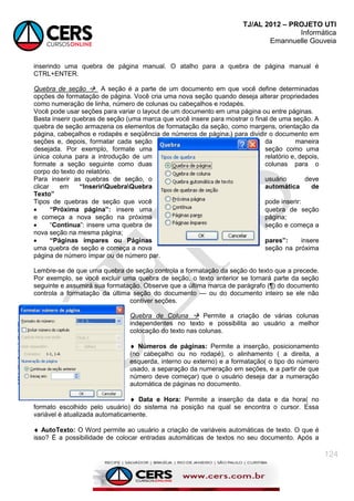 TJ/AL 2012 – PROJETO UTI
Informática
Emannuelle Gouveia
124
inserindo uma quebra de página manual. O atalho para a quebra de página manual é
CTRL+ENTER.
Quebra de seção  A seção é a parte de um documento em que você define determinadas
opções de formatação de página. Você cria uma nova seção quando deseja alterar propriedades
como numeração de linha, número de colunas ou cabeçalhos e rodapés.
Você pode usar seções para variar o layout de um documento em uma página ou entre páginas.
Basta inserir quebras de seção (uma marca que você insere para mostrar o final de uma seção. A
quebra de seção armazena os elementos de formatação da seção, como margens, orientação da
página, cabeçalhos e rodapés e seqüência de números de página.) para dividir o documento em
seções e, depois, formatar cada seção da maneira
desejada. Por exemplo, formate uma seção como uma
única coluna para a introdução de um relatório e, depois,
formate a seção seguinte como duas colunas para o
corpo do texto do relatório.
Para inserir as quebras de seção, o usuário deve
clicar em “InserirQuebraQuebra automática de
Texto”
Tipos de quebras de seção que você pode inserir:
 “Próxima página”: insere uma quebra de seção
e começa a nova seção na próxima página;
 ―Contínua‖: insere uma quebra de seção e começa a
nova seção na mesma página;
 “Páginas ímpares ou Páginas pares”: insere
uma quebra de seção e começa a nova seção na próxima
página de número ímpar ou de número par.
Lembre-se de que uma quebra de seção controla a formatação da seção do texto que a precede.
Por exemplo, se você excluir uma quebra de seção, o texto anterior se tornará parte da seção
seguinte e assumirá sua formatação. Observe que a última marca de parágrafo (¶) do documento
controla a formatação da última seção do documento — ou do documento inteiro se ele não
contiver seções.
Quebra de Coluna  Permite a criação de várias colunas
independentes no texto e possibilita ao usuário a melhor
colocação do texto nas colunas.
 Números de páginas: Permite a inserção, posicionamento
(no cabeçalho ou no rodapé), o alinhamento ( a direita, a
esquerda, interno ou externo) e a formatação( o tipo do número
usado, a separação da numeração em seções, e a partir de que
número deve começar) que o usuário deseja dar a numeração
automática de páginas no documento.
 Data e Hora: Permite a inserção da data e da hora( no
formato escolhido pelo usuário) do sistema na posição na qual se encontra o cursor. Essa
variável é atualizada automaticamente.
 AutoTexto: O Word permite ao usuário a criação de variáveis automáticas de texto. O que é
isso? É a possibilidade de colocar entradas automáticas de textos no seu documento. Após a
 
