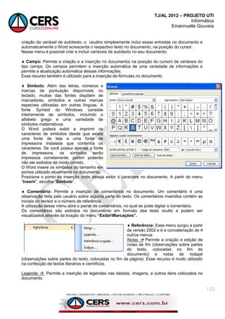 TJ/AL 2012 – PROJETO UTI
Informática
Emannuelle Gouveia
125
criação da variável de autotexto, o usuário simplesmente inclui essas entradas no documento e
automaticamente o Word acrescenta o respectivo texto no documento, na posição do cursor.
Nesse menu é possível criar e incluir variáveis de autotexto no seu documento.
 Campo: Permite a criação e a inserção no documento( na posição do cursor) de variáveis do
tipo campo. Os campos permitem a inserção automática de uma variedade de informações e
permite a atualização automática dessas informações.
Esse recurso também é utilizado para a inserção de fórmulas no documento.
 Símbolo: Além das letras, números e
marcas de pontuação disponíveis no
teclado, muitas das fontes dispõem de
marcadores, símbolos e outras marcas
especiais utilizadas em outras línguas. A
fonte Symbol do Windows consiste
inteiramente de símbolos, incluindo o
alfabeto grego e uma variedade de
símbolos matemáticos.
O Word poderá exibir e imprimir os
caracteres de símbolos desde que exista
uma fonte de tela e uma fonte de
impressora instalada que contenha os
caracteres. Se você possui apenas a fonte
de impressora, os símbolos serão
impressos corretamente, porém poderão
não ser exibidos de modo correto.
O Word insere os símbolos do tamanho em
pontos utilizado atualmente no documento.
Posicione o ponto de inserção onde deseja exibir o caractere no documento. A partir do menu
―Inserir‖, escolha ―Símbolo‖.
 Comentário: Permite a inserção de comentários no documento. Um comentário é uma
observação feita pelo usuário sobre alguma parte do texto. Os comentários inseridos contém as
iniciais do revisor e o número de referência.
A utilização desse menu abre o painel de comentários, no qual se pode digitar o comentário.
Os comentários são exibidos no documento em formato dee texto oculto e podem ser
visualizados através da tivação do menu “ExibirMarcações”.
 Referência: Esse menu surgiu a partir
da versão 2002 e é a concatenação de 4
outros menus:
Notas  Permite a criação e edição de
notas de fim (observações sobre partes
do texto, colocadas no fim do
documento) e notas de rodapé
(observações sobre partes do texto, colocadas no fim da página). Esse recurso é muito utilizado
na confecção de textos literários e científicos.
Legenda  Permite a inserção de legendas nas tabelas, imagens, e outros itens colocados no
documento.
 