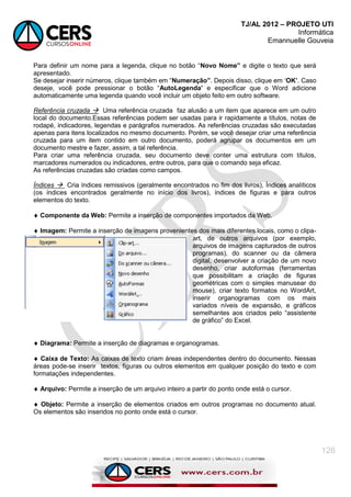 TJ/AL 2012 – PROJETO UTI
Informática
Emannuelle Gouveia
126
Para definir um nome para a legenda, clique no botão ―Novo Nome” e digite o texto que será
apresentado.
Se desejar inserir números, clique também em ―Numeração”. Depois disso, clique em ‗OK‟. Caso
deseje, você pode pressionar o botão ―AutoLegenda‟ e especificar que o Word adicione
automaticamente uma legenda quando você incluir um objeto feito em outro software.
Referência cruzada  Uma referência cruzada faz alusão a um item que aparece em um outro
local do documento.Essas referências podem ser usadas para ir rapidamente a títulos, notas de
rodapé, indicadores, legendas e parágrafos numerados. As referências cruzadas são executadas
apenas para itens localizados no mesmo documento. Porém, se você desejar criar uma referência
cruzada para um item contido em outro documento, poderá agrupar os documentos em um
documento mestre e fazer, assim, a tal referência.
Para criar uma referência cruzada, seu documento deve conter uma estrutura com títulos,
marcadores numerados ou indicadores, entre outros, para que o comando seja eficaz.
As referências cruzadas são criadas como campos.
Índices  Cria índices remissivos (geralmente encontrados no fim dos livros), Índices analíticos
(os índices encontrados geralmente no início dos livros), índices de figuras e para outros
elementos do texto.
 Componente da Web: Permite a inserção de componentes importados da Web.
 Imagem: Permite a inserção de imagens provenientes dos mais diferentes locais, como o clipa-
art, de outros arquivos (por exemplo,
arquivos de imagens capturados de outros
programas), do scanner ou da câmera
digital, desenvolver a criação de um novo
desenho, criar autoformas (ferramentas
que possibilitam a criação de figuras
geométricas com o simples manusear do
mouse), criar texto formatos no WordArt,
inserir organogramas com os mais
variados níveis de expansão, e gráficos
semelhantes aos criados pelo ―assistente
de gráfico‖ do Excel.
 Diagrama: Permite a inserção de diagramas e organogramas.
 Caixa de Texto: As caixas de texto criam áreas independentes dentro do documento. Nessas
áreas pode-se inserir textos, figuras ou outros elementos em qualquer posição do texto e com
formatações independentes.
 Arquivo: Permite a inserção de um arquivo inteiro a partir do ponto onde está o cursor.
 Objeto: Permite a inserção de elementos criados em outros programas no documento atual.
Os elementos são inseridos no ponto onde está o cursor.
 