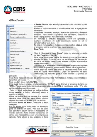 TJ/AL 2012 – PROJETO UTI
Informática
Emannuelle Gouveia
128
e) Menu Formatar
 Fonte: Permite toda a configuração das fontes utilizadas no seu
documento.
Fonte é o tipo da letra que o usuário utiliza para a digitação dos
caracteres.
Caracteres são letras, espaços, marcas de pontuação, número e
símbolos. Para alterar a aparência dos caracteres, selecione o
texto e aplique um ou mais atributos e formatos.
Os formatos e atributos desejados podem ser aplicados a
qualquer quantidade de texto selecionado, desde de um só
caractere até o texto todo.
Na tela de formatação de fontes podemos escolher o tipo, o estilo,
o tamanho, a cor e os efeitos para os caracteres.
Guia Fonte
Tipo  Selecione a caixa ―Fonte‖, digite ou selecione um estilo
de tipo. Escolha o botão ―OK‖.
Uma outra forma mais rápida de alterar a fonte de um texto é
através do botão Fonte da barra de ferramentas de formatação.
Ao clicar na setinha deste botão, aparece uma lista suspensa de
fontes disponíveis.
Tamanho  A escolha do tamanho em pontos apropriados para o
texto define a aparência do documento e afeta a sua legibilidade.
Clique sobre os nomes das fontes e visualize como ficará o seu
texto na caixa ―Visualização‖. Digite ou selecione na caixa
―Tamanho‖, um tamanho para o texto, existem 72 pontos por
polegada.
Cada fonte inclui um intervalo de tamanhos em pontos. Nem todas as fontes possuem todos os
tamanhos em pontos.
Para concluir, clique no botão ―OK‖.
Uma outra forma é digitar, simultaneamente, ―CTRL+[― para diminuir o tamanho da fonte ou
―CTRL+]‖ para aumentá-la. Mantendo pressionada a tecla CTRL, à medida que teclar ― [ ― a letra
vai diminuindo um ponto por vez.
Estilo  Você pode alterar os estilos de fonte
como negrito e itálico, alterando assim a
aparência do texto.
Utilize os estilos de fonte sempre que precisar
destacar uma parte do texto, assim quando
alguém lê-lo notará que você quer dar ênfase.
Na caixa ―Estilo de fonte‖, selecione o estilo
desejado.
Cor da Fonte  O texto pode ser formatado
para ser exibido em cores. Para que as cores
dos caracteres sejam visíveis é necessário um
monitor colorido. Para imprimir caracteres em
cores, será necessário possuir uma impressora
colorida. Para alterar a cor, selecione o texto
 