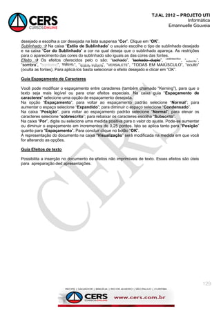 TJ/AL 2012 – PROJETO UTI
Informática
Emannuelle Gouveia
129
desejado e escolha a cor desejada na lista suspensa ―Cor‖. Clique em ―OK‖.
Sublinhado  Na caixa ―Estilo de Sublinhado‖ o usuário escolhe o tipo de sublinhado desejado
e na caixa ―Cor do Sublinhado‖ a cor na qual deseja que o sublinhado apareça. As restrições
para o aparecimento das cores do sublinhado são iguais as das cores das fontes.
Efeito  Os efeitos oferecidos pelo o são: ―tachado‖, ―tachado duplo‖, ―sobrescrito
‖, ―subscrito‖,
―s
so
om
mb
br
ra
a‖, ― ‖, ―r
r
re
e
el
lle
e
ev
v
vo
o
o‖, ― b
b
ba
a
ai
iix
x
xo
o
o r
r
re
e
el
lle
e
ev
v
vo
o
o‖, ―VERSALETE‖, ―TODAS EM MAIÚSCULO‖, ―oculto‖
(oculta as fontes). Para aplicá-los basta selecionar o efeito desejado e clicar em ―OK‖.
Guia Espaçamento de Caracteres
Você pode modificar o espaçamento entre caracteres (também chamado ―Kerning‖), para que o
texto seja mais legível ou para criar efeitos especiais. Na caixa guia ―Espaçamento de
caracteres‖ selecione uma opção de espaçamento desejada.
Na opção ―Espaçamento‖, para voltar ao espaçamento padrão selecione ―Normal‖; para
aumentar o espaço selecione ―Expandido‖; para diminuir o espaço selecione ―Condensado‖.
Na caixa ―Posição‖, para voltar ao espaçamento padrão selecione ―Normal‖; para elevar os
caracteres selecione ―sobrescrito‖; para rebaixar os caracteres escolha ―Subscrito‖.
Na caixa ―Por‖, digite ou selecione uma medida positiva para o valor do ajuste. Pode-se aumentar
ou diminuir o espaçamento em incrementos de 0,25 pontos. Isto se aplica tanto para ―Posição‖
quanto para ―Espaçamento‖. Para concluir clique no botão ―OK‖.
A representação do documento na caixa ―Visualização‖ será modificada na medida em que você
for alterando as opções.
Guia Efeitos de texto
Possibilita a inserção no documento de efeitos não imprimíveis de texto. Esses efeitos são úteis
para apreparação ded apresentações.
 