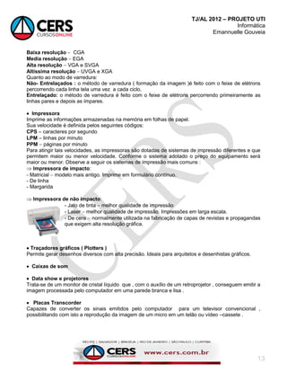 TJ/AL 2012 – PROJETO UTI
Informática
Emannuelle Gouveia
13
Baixa resolução  CGA
Media resolução  EGA
Alta resolução  VGA e SVGA
Altíssima resolução  UVGA e XGA
Quanto ao modo de varredura:
Não- Entrelaçados : o método de varredura ( formação da imagem )é feito com o feixe de elétrons
percorrendo cada linha tela uma vez a cada ciclo.
Entrelaçado: o método de varredura é feito com o feixe de elétrons percorrendo primeiramente as
linhas pares e depois as ímpares.
 Impressora
Imprime as informações armazenadas na memória em folhas de papel.
Sua velocidade é definida pelos seguintes códigos:
CPS  caracteres por segundo
LPM  linhas por minuto
PPM  páginas por minuto
Para atingir tais velocidades, as impressoras são dotadas de sistemas de impressão diferentes e que
permitem maior ou menor velocidade. Conforme o sistema adotado o preço do equipamento será
maior ou menor. Observe a seguir os sistemas de impressão mais comuns :
 Impressora de impacto:
- Matricial  modelo mais antigo. Imprime em formulário contínuo.
- De linha
- Margarida
 Impressora de não impacto:
- Jato de tinta  melhor qualidade de impressão
- Laser  melhor qualidade de impressão. Impressões em larga escala.
- De cera  normalmente utilizada na fabricação de capas de revistas e propagandas
que exigem alta resolução gráfica.
 Traçadores gráficos ( Plotters )
Permite gerar desenhos diversos com alta precisão. Ideais para arquitetos e desenhistas gráficos.
 Caixas de som
 Data show e projetores
Trata-se de um monitor de cristal líquido que , com o auxílio de um retroprojetor , conseguem emitir a
imagem processada pelo computador em uma parede branca e lisa .
 Placas Transcorder
Capazes de converter os sinais emitidos pelo computador para um televisor convencional ,
possibilitando com isto a reprodução da imagem de um micro em um telão ou vídeo –cassete .
 