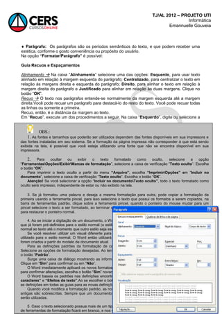 TJ/AL 2012 – PROJETO UTI
Informática
Emannuelle Gouveia
130
 Parágrafo: Os parágrafos são os períodos semânticos do texto, e que podem receber uma
estética, conforme o gosto conveniência ou propósito do usuário.
Na opção “Formatar/Parágrafo” é possível:
Guia Recuos e Espaçamentos
Alinhamento  Na caixa ―Alinhamento‖ selecione uma das opções: Esquerdo, para usar texto
alinhado em relação à margem esquerda do parágrafo; Centralizado, para centralizar o texto em
relação às margens direita e esquerda do parágrafo; Direito, para alinhar o texto em relação à
margem direita do parágrafo e Justificado para alinhar em relação às duas margens. Clique no
botão ―OK‖.
Recuo  O texto nos parágrafos entende-se normalmente da margem esquerda até a margem
direita.Você pode recuar um parágrafo para destacá-lo do resto do texto. Você pode recuar todas
as linhas ou somente a primeira.
Recuo, então, é a distância da margem ao texto.
Em ―Recuo‖, execute um dos procedimentos a seguir. Na caixa ―Esquerdo‖, digite ou selecione a
OBS.:
1. As fontes e tamanhos que poderão ser utilizados dependem das fontes disponíveis em sua impressora e
das fontes instaladas em seu sistema. Se a formação da página impressa não corresponder à que está sendo
exibida na tela, é possível que você esteja utilizando uma fonte que não se encontra disponível em sua
impressora.
2. Para ocultar ou exibir o texto formatado como oculto, selecione a opção
―FerramentasOpçõesExibirMarcas de formatação‖, selecione a caixa de verificação ―Texto oculto‖. Escolha
o botão ―OK‖.
Para imprimir o texto oculto a partir do menu “Arquivo”, escolha “ImprimirOpções” em ―Incluir no
documento‖, selecione a caixa de verificação ―Texto oculto‖. Escolha o botão ―OK‖.
Atenção! Se você selecionar a opção ―Incluir no documentoTexto oculto”, todo o texto formatado como
oculto será impresso, independente de estar ou não exibido na tela.
3. Se já formatou uma palavra e deseja a mesma formatação para outra, pode copiar a formatação da
primeira usando a ferramenta pincel, para isso selecione o texto que possui os formatos a serem copiados, na
barra de ferramentas padrão, clique sobre a ferramenta pincel, quando o ponteiro do mouse mudar para um
pincel selecione o texto a ser formatado, ao terminar clique sobre a ferramenta pincel novamente ou tecle ESC
para restaurar o ponteiro normal.
4. Ao se iniciar a digitação de um documento, o Word utilizará a fonte, tamanho em pontos e outros formatos
que já foram pré-definidos para o estilo normal (o estilo padrão para o corpo do texto). O Word aplicará o estilo
normal ao texto até o momento que outro estilo seja escolhido.
Se você resolver utilizar um visual diferente para o texto, poderá alterar os formatos de caractere padrão
utilizado para o estilo normal. O Word então utilizará os novos formatos em todos os novos documentos que
forem criados a partir do modelo de documento atual.
Para as definições padrões da formatação de caractere, a partir do menu ―Formatar‖, escolha ―Fonte‖.
Selecione as opções de formatação desejadas. Ao terminar de alterar os formatos de caractere padrão, escolha
o botão ―Padrão‖.
Surge uma caixa de diálogo mostrando as informações que você a partir de agora quer que seja padrão.
Clique em ―Sim‖ para confirmar ou em ―Não‖.
O Word imediatamente aplicará os novos formatos ao documento atual. Se o Word posteriormente lhe pedir
para confirmar alterações, escolha o botão ―Sim‖ novamente.
O Word baseia os padrões nas definições encontradas em qualquer das guias ―Fonte‖, ―Espaçamento de
caracteres” e “Efeitos de texto”.Ao se escolher o botão ―Padrão‖ em qualquer uma das guias, o Word utilizará
as definições em todas as guias para as novas definições padrões.
Quando você modifica a formatação padrão, as novas definições são salvas no modelo ativo e as definições
antigas são sobrescritas. Sempre que um documento baseado neste modelo for iniciado, as novas definições
serão utilizadas.
5. Caso o texto selecionado possua mais de um tipo de formatação para o mesmo atributo, o atalho na barra
de ferramentas de formatação ficará em branco, e nos casos dos botões, ficarão desmarcados.
 