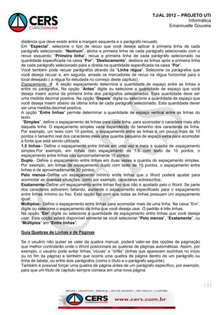 TJ/AL 2012 – PROJETO UTI
Informática
Emannuelle Gouveia
131
distância que deve existir entre a margem esquerda e o parágrafo recuado.
Em ―Especial‖, selecione o tipo de recuo que você deseja aplicar à primeira linha de cada
parágrafo selecionado: ―Nenhum‖, alinha a primeira linha de cada parágrafo selecionado com o
recuo esquerdo; ―Primeira linha‖, recua a primeira linha de cada parágrafo selecionado na
quantidade especificada na caixa ―Por‖; ―Deslocamento‖, desloca as linhas após a primeira linha
de cada parágrafo selecionado para a direita na quantidade especificada na caixa ―Por‖.
Você também pode recuar parágrafos através da ―Linha régua‖. Selecione os parágrafos que
você deseja recuar e, em seguida, arraste os marcadores de recuo na régua horizontal para o
local desejado ( a régua foi estudada no começo deste capítulo).
Espaçamento  A seção espaçamento determina a quantidade de espaço entre as linhas e
entre os parágrafos. Na opção ―Antes‖ digite ou selecione a quantidade de espaço que você
deseja inserir acima da primeira linha dos parágrafos selecionados. Esta quantidade deve ser
uma medida decimal positiva. Na opção ―Depois‖ digite ou selecione a quantidade de espaço que
você deseja inserir abaixo da última linha de cada parágrafo selecionado. Esta quantidade dever
ser uma medida decimal positiva.
A opção ―Entre linhas‖ permite determinar a quantidade de espaço vertical entre as linhas do
texto.
―Simples‖, define o espaçamento de linhas para cada linha, para acomodar o caractere mais alto
daquela linha. O espaçamento simples varia dependendo do tamanho dos caracteres da linha.
Por exemplo, um texto com 10 pontos, o espaçamento entre as linhas é um pouco mais de 10
pontos o tamanho real dos caracteres mais uma quantia pequena de espaço extra para acomodar
a fonte que está sendo utilizada.
1,5 linhas Define o espaçamento entre linhas em uma vez e meia a quantia de espaçamento
simples.Por exemplo, em linhas com espaçamento de 1,5 com texto de 10 pontos, o
espaçamento entre linhas são aproximadamente 15 pontos;
Duplo Define o espaçamento entre linhas em duas vezes a quantia do espaçamento simples.
Por exemplo, em linhas de espaçamento duplo com texto de 10 pontos, o espaçamento entre
linhas é de aproximadamente 20 pontos;
Pelo menosDefine um espaçamento mínimo entre linhas que o Word poderá ajustar para
acomodar as diversas situações, como por exemplo, caracteres sobrescritos;
ExatamenteDefine um espaçamento entre linhas fixo que não é ajustado pelo o Word. Se parte
dos caracteres estiverem faltando, aumente o espaçamento especificado para o espaçamento
entre linhas mínimo ou fixo. Esta opção faz com que todas as linhas possuam um espaçamento
igual;
Múltiplos Define o espaçamento entre linhas para acomodar mais de uma linha. Na caixa ―Em‖,
digite ou selecione o espaçamento de linha que você deseja usar. O padrão é três linhas.
Na opção ―Em‖ digite ou selecione a quantidade de espaçamento entre linhas que você deseja
usar. Esta opção estará disponível somente se você selecionar ―Pelo menos‖, ―Exatamente‖, ou
―Múltiplos‖ em ―Entre linhas‖.
Guia Quebras de Linhas e de Páginas
Se o usuário não quiser se valer da quebra manual, poderá valer-se das opções de paginação
que melhor controlarão onde o Word posicionará as quebras de páginas automáticas. Assim, por
exemplo, o usuário pode evitar linhas ―viúvas‖ e ―órfãs‖ (linhas que aparecem sozinhas no início
ou no fim da página) e também que ocorra uma quebra de página dentro de um parágrafo ou
linha de tabela, ou entre dois parágrafos (como o título e o parágrafo seguinte).
Também é possível forçar uma quebra de página antes de um parágrafo específico, por exemplo,
para que um título de capítulo sempre comece em uma nova página.
 